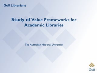 Go8 Librarians



    Study of Value Frameworks for
            Academic Libraries



             The Australian National University
 