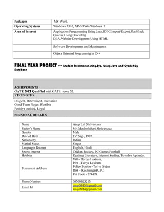 Packages                     MS-Word.
Operating Systems            Windows XP-2, XP-3/Vista/Windows 7
Area of Interest             Application Programming Using Java,JDBC,Import/Export,FlashBack
                             Querise Using Oracle10g
                             DBA,Website Development Using HTML

                             Software Development and Maintenance

                             Object Oriented Programmig in C++


FINAL YEAR PROJECT ---             Student Information Mng.Sys. Using Java and Oracle10g
Database




ACHIEVEMENTS
GATE 2012 Qualified with GATE score 53.
STRENGTHS
Diligent, Determined, Innovative
Good Team Player, Flexible
Positive outlook, Loyal

PERSONAL DETAILS

     Name                                 Anup Lal Shrivastava
     Father’s Name                        Mr. Madho bihari Shrivastava
     Gender                               Male
     Date of Birth                        15th Sep , 1987
     Nationality                          Indian
     Marital Status                       Single
     Languages Known                      English, Hindi
     Sports Interest                      Cricket, hockey, PC Games,Football
     Hobbies                              Reading Literature, Internet Surfing, To solve Aptitude.
                                          Vill – Tariya Laxiram,
                                          Post –Tariya Laxiram
                                          Police Station –Tariya Sujan
     Permanent Address
                                          Dist – Kushinagar(U.P.)
                                          Pin Code - 274409

     Phone Number                         09560823215
                                          anup0915@gmail.com
     Email Id
                                          anup0914@gmail.com
 