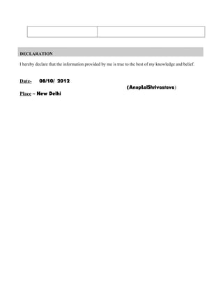 DECLARATION

I hereby declare that the information provided by me is true to the best of my knowledge and belief.


Date-      08/10/ 2012
                                                             (AnupLalShrivastava)
Place – New Delhi
 