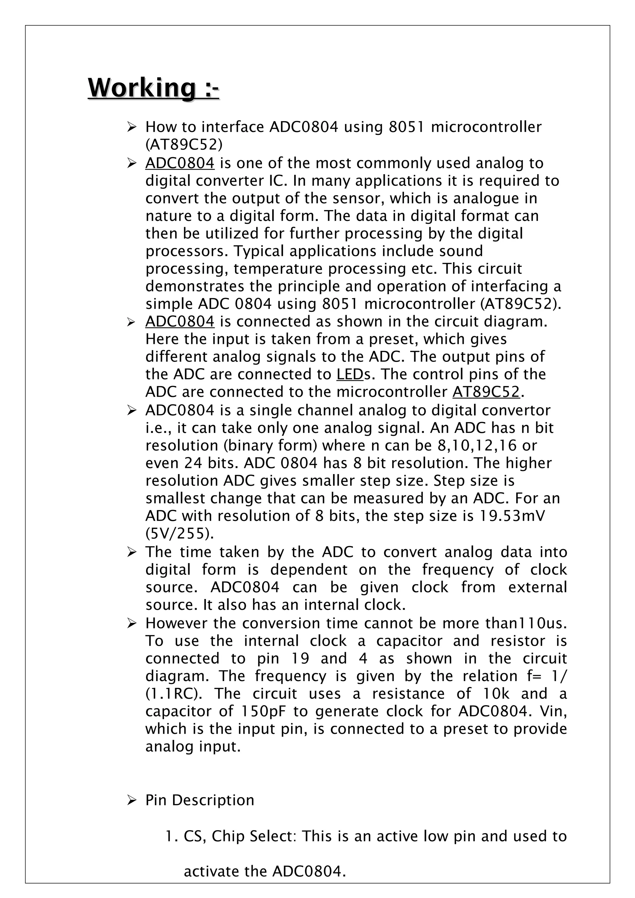 Working :-Working :-
 How to interface ADC0804 using 8051 microcontroller
(AT89C52)
 ADC0804 is one of the most commonly used analog to
digital converter IC. In many applications it is required to
convert the output of the sensor, which is analogue in
nature to a digital form. The data in digital format can
then be utilized for further processing by the digital
processors. Typical applications include sound
processing, temperature processing etc. This circuit
demonstrates the principle and operation of interfacing a
simple ADC 0804 using 8051 microcontroller (AT89C52).
 ADC0804 is connected as shown in the circuit diagram.
Here the input is taken from a preset, which gives
different analog signals to the ADC. The output pins of
the ADC are connected to LEDs. The control pins of the
ADC are connected to the microcontroller AT89C52.
 ADC0804 is a single channel analog to digital convertor
i.e., it can take only one analog signal. An ADC has n bit
resolution (binary form) where n can be 8,10,12,16 or
even 24 bits. ADC 0804 has 8 bit resolution. The higher
resolution ADC gives smaller step size. Step size is
smallest change that can be measured by an ADC. For an
ADC with resolution of 8 bits, the step size is 19.53mV
(5V/255).
 The time taken by the ADC to convert analog data into
digital form is dependent on the frequency of clock
source. ADC0804 can be given clock from external
source. It also has an internal clock.
 However the conversion time cannot be more than110us.
To use the internal clock a capacitor and resistor is
connected to pin 19 and 4 as shown in the circuit
diagram. The frequency is given by the relation f= 1/
(1.1RC). The circuit uses a resistance of 10k and a
capacitor of 150pF to generate clock for ADC0804. Vin,
which is the input pin, is connected to a preset to provide
analog input.
 Pin Description
1. CS, Chip Select: This is an active low pin and used to
activate the ADC0804.
 
