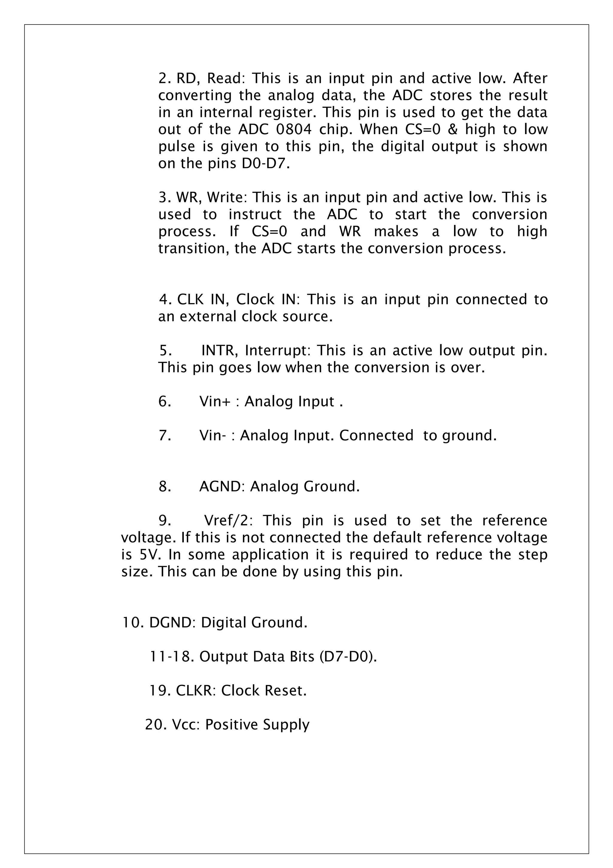 2. RD, Read: This is an input pin and active low. After
converting the analog data, the ADC stores the result
in an internal register. This pin is used to get the data
out of the ADC 0804 chip. When CS=0 & high to low
pulse is given to this pin, the digital output is shown
on the pins D0-D7.
3. WR, Write: This is an input pin and active low. This is
used to instruct the ADC to start the conversion
process. If CS=0 and WR makes a low to high
transition, the ADC starts the conversion process.
4. CLK IN, Clock IN: This is an input pin connected to
an external clock source.
5. INTR, Interrupt: This is an active low output pin.
This pin goes low when the conversion is over.
6. Vin+ : Analog Input .
7. Vin- : Analog Input. Connected to ground.
8. AGND: Analog Ground.
9. Vref/2: This pin is used to set the reference
voltage. If this is not connected the default reference voltage
is 5V. In some application it is required to reduce the step
size. This can be done by using this pin.
10. DGND: Digital Ground.
11-18. Output Data Bits (D7-D0).
19. CLKR: Clock Reset.
20. Vcc: Positive Supply
 