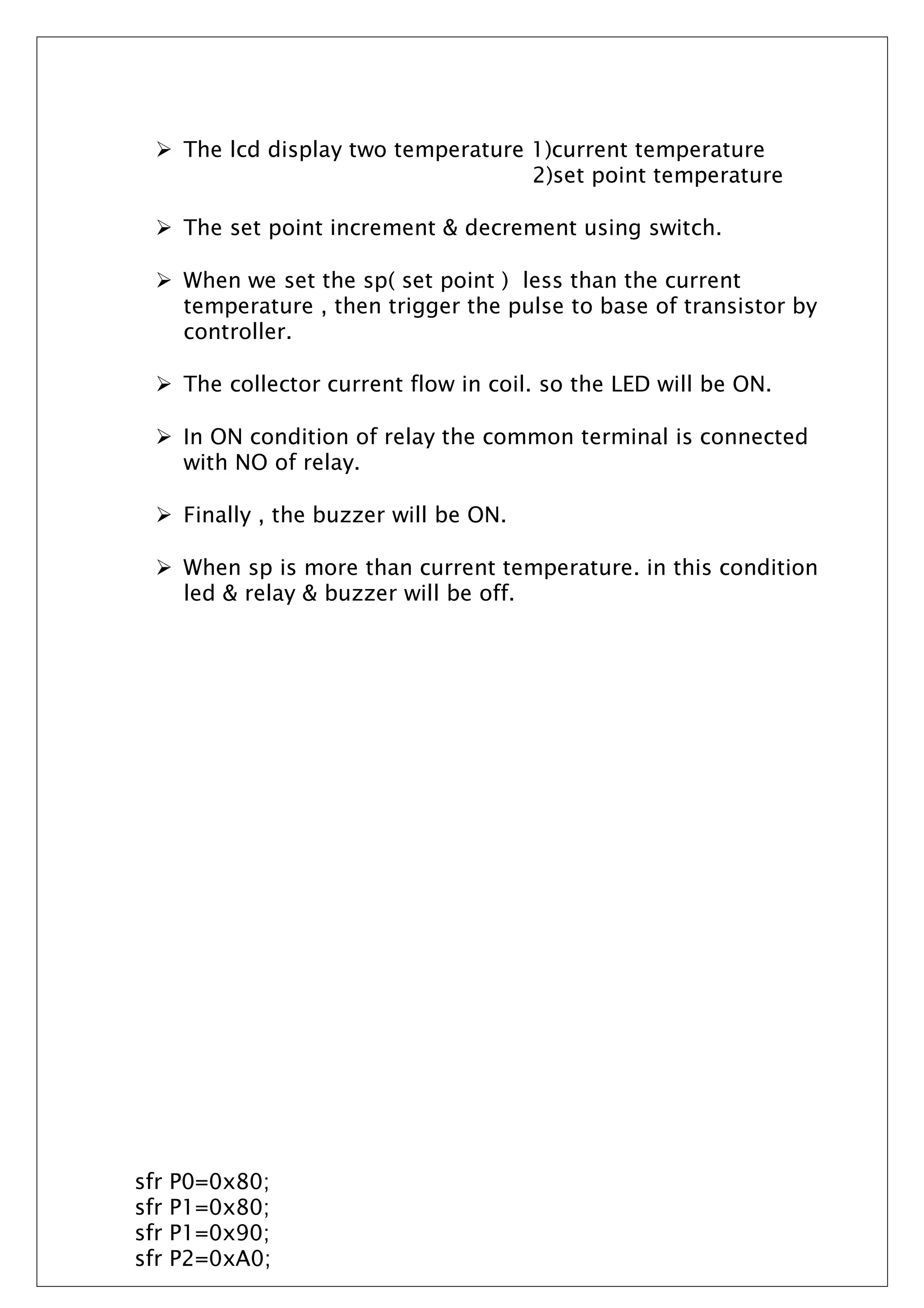  The lcd display two temperature 1)current temperature
2)set point temperature
 The set point increment & decrement using switch.
 When we set the sp( set point ) less than the current
temperature , then trigger the pulse to base of transistor by
controller.
 The collector current flow in coil. so the LED will be ON.
 In ON condition of relay the common terminal is connected
with NO of relay.
 Finally , the buzzer will be ON.
 When sp is more than current temperature. in this condition
led & relay & buzzer will be off.
sfr P0=0x80;
sfr P1=0x80;
sfr P1=0x90;
sfr P2=0xA0;
 