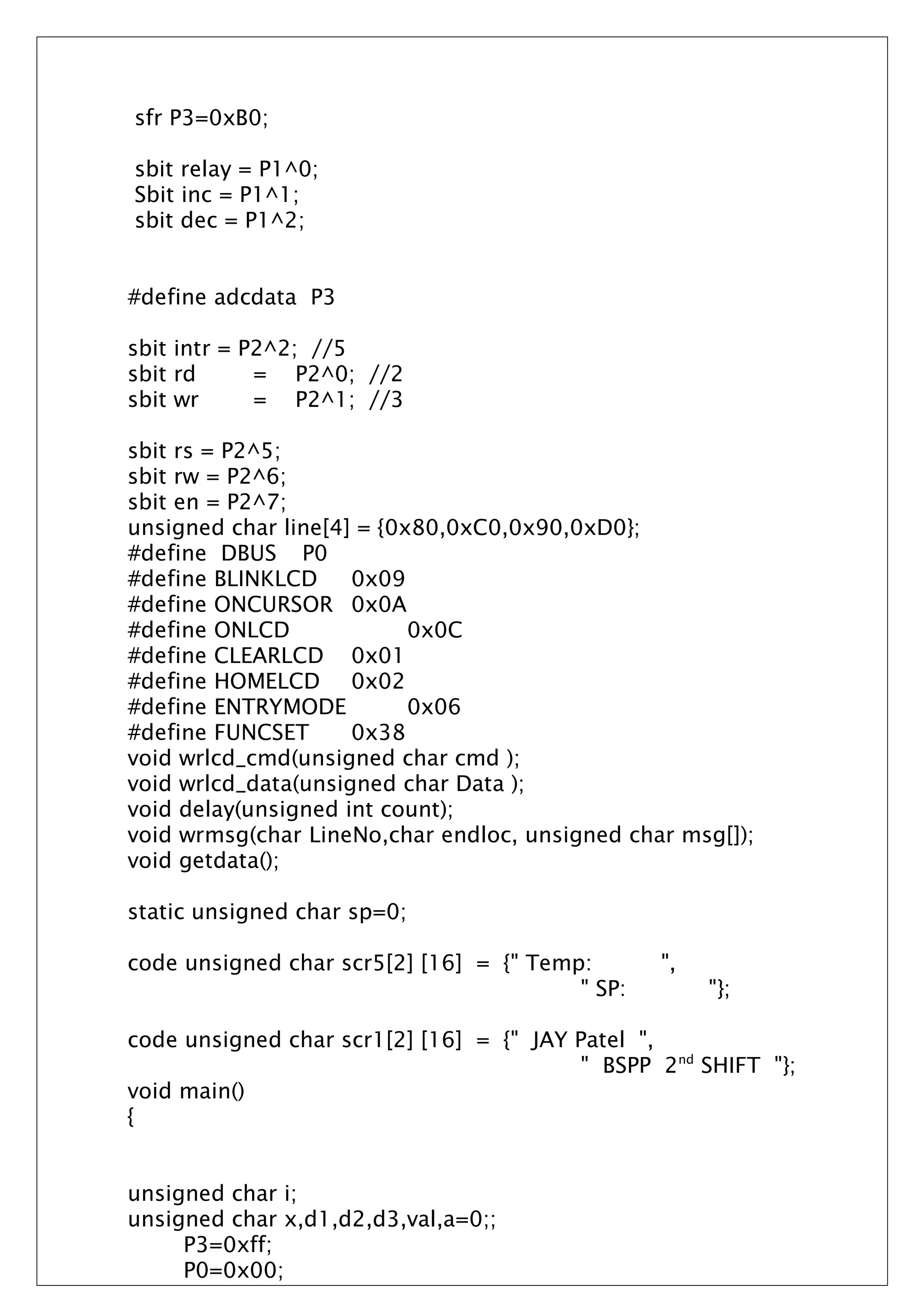 sfr P3=0xB0;
sbit relay = P1^0;
Sbit inc = P1^1;
sbit dec = P1^2;
#define adcdata P3
sbit intr = P2^2; //5
sbit rd = P2^0; //2
sbit wr = P2^1; //3
sbit rs = P2^5;
sbit rw = P2^6;
sbit en = P2^7;
unsigned char line[4] = {0x80,0xC0,0x90,0xD0};
#define DBUS P0
#define BLINKLCD 0x09
#define ONCURSOR 0x0A
#define ONLCD 0x0C
#define CLEARLCD 0x01
#define HOMELCD 0x02
#define ENTRYMODE 0x06
#define FUNCSET 0x38
void wrlcd_cmd(unsigned char cmd );
void wrlcd_data(unsigned char Data );
void delay(unsigned int count);
void wrmsg(char LineNo,char endloc, unsigned char msg[]);
void getdata();
static unsigned char sp=0;
code unsigned char scr5[2] [16] = {" Temp: ",
" SP: "};
code unsigned char scr1[2] [16] = {" JAY Patel ",
" BSPP 2nd
SHIFT "};
void main()
{
unsigned char i;
unsigned char x,d1,d2,d3,val,a=0;;
P3=0xff;
P0=0x00;
 