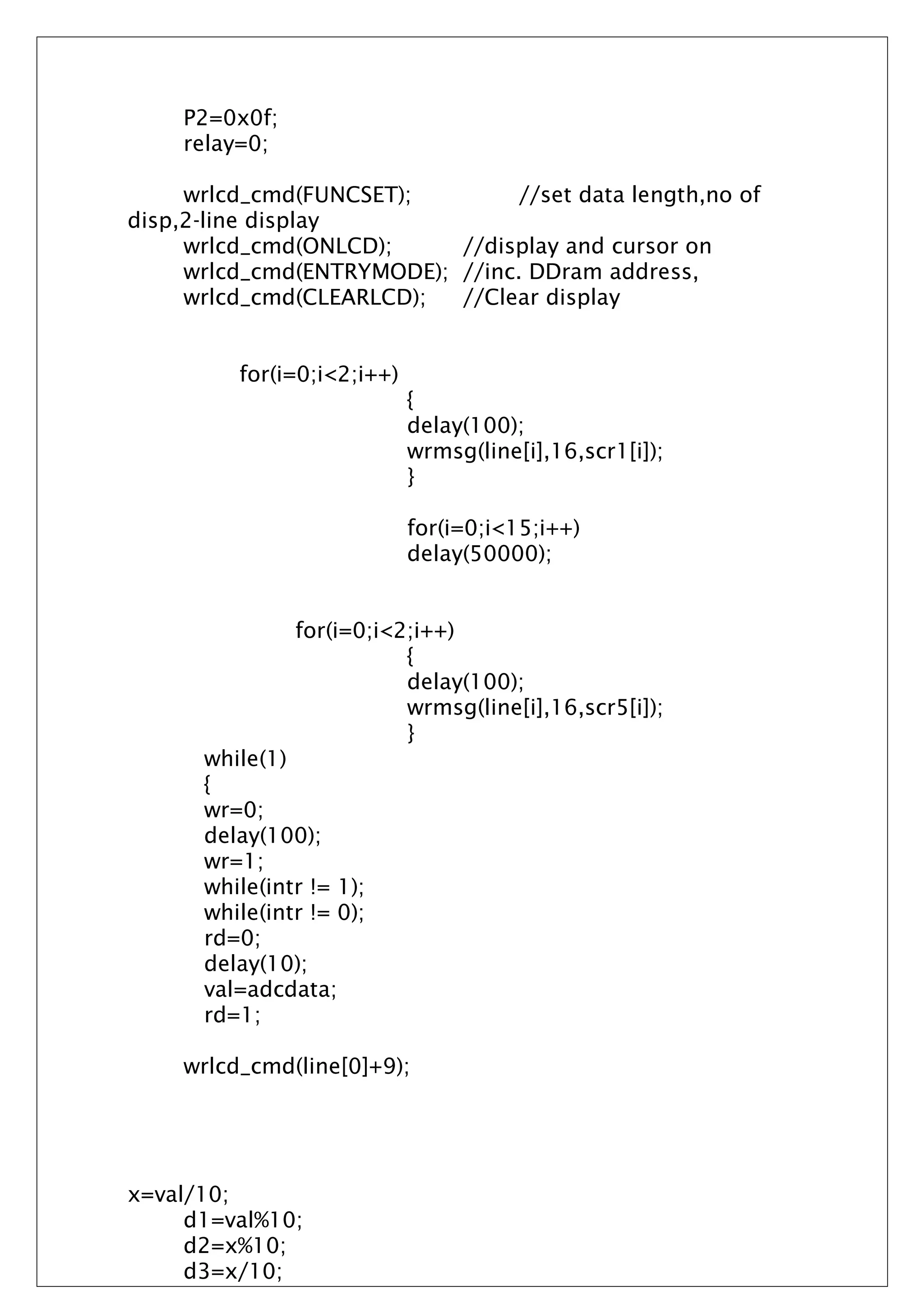 P2=0x0f;
relay=0;
wrlcd_cmd(FUNCSET); //set data length,no of
disp,2-line display
wrlcd_cmd(ONLCD); //display and cursor on
wrlcd_cmd(ENTRYMODE); //inc. DDram address,
wrlcd_cmd(CLEARLCD); //Clear display
for(i=0;i<2;i++)
{
delay(100);
wrmsg(line[i],16,scr1[i]);
}
for(i=0;i<15;i++)
delay(50000);
for(i=0;i<2;i++)
{
delay(100);
wrmsg(line[i],16,scr5[i]);
}
while(1)
{
wr=0;
delay(100);
wr=1;
while(intr != 1);
while(intr != 0);
rd=0;
delay(10);
val=adcdata;
rd=1;
wrlcd_cmd(line[0]+9);
x=val/10;
d1=val%10;
d2=x%10;
d3=x/10;
 