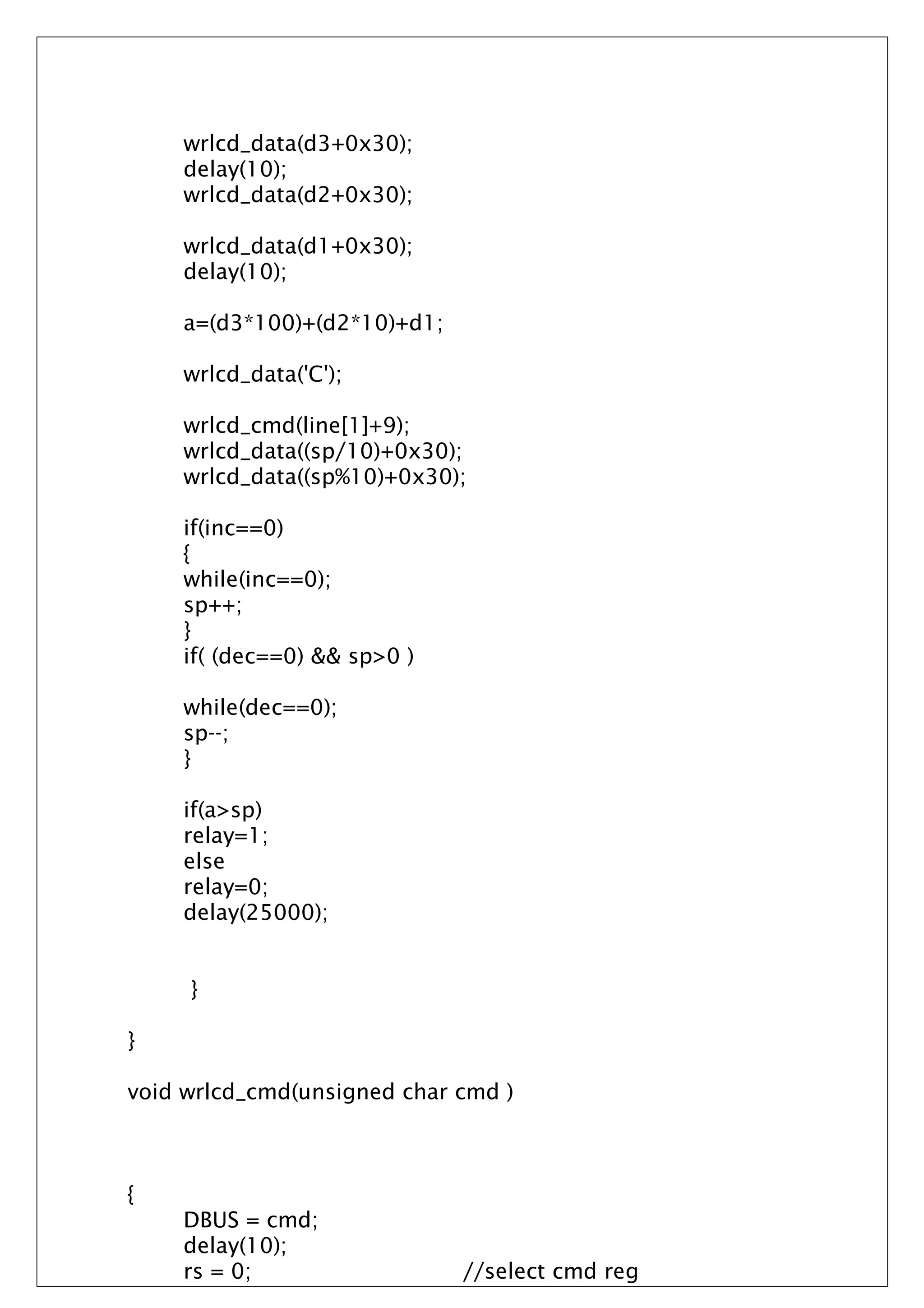 wrlcd_data(d3+0x30);
delay(10);
wrlcd_data(d2+0x30);
wrlcd_data(d1+0x30);
delay(10);
a=(d3*100)+(d2*10)+d1;
wrlcd_data('C');
wrlcd_cmd(line[1]+9);
wrlcd_data((sp/10)+0x30);
wrlcd_data((sp%10)+0x30);
if(inc==0)
{
while(inc==0);
sp++;
}
if( (dec==0) && sp>0 )
while(dec==0);
sp--;
}
if(a>sp)
relay=1;
else
relay=0;
delay(25000);
}
}
void wrlcd_cmd(unsigned char cmd )
{
DBUS = cmd;
delay(10);
rs = 0; //select cmd reg
 