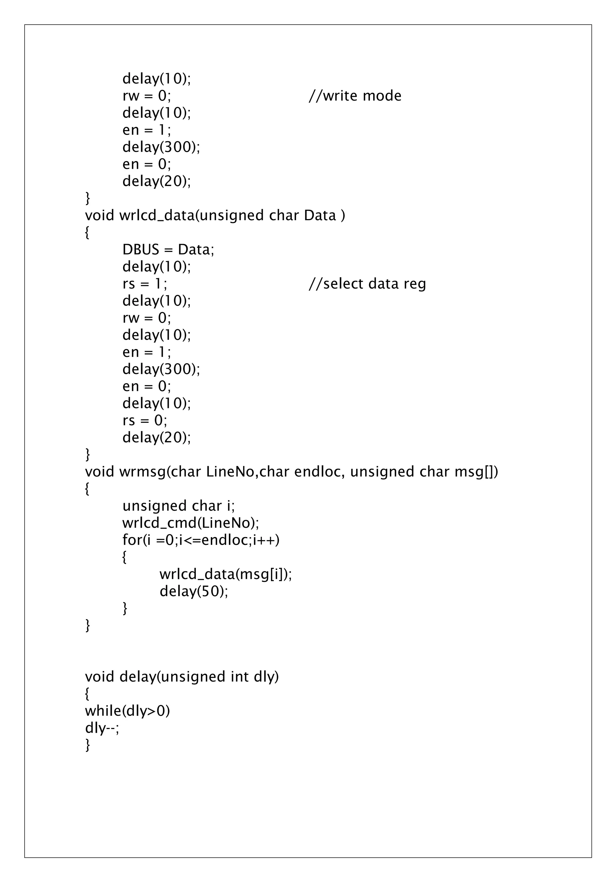 delay(10);
rw = 0; //write mode
delay(10);
en = 1;
delay(300);
en = 0;
delay(20);
}
void wrlcd_data(unsigned char Data )
{
DBUS = Data;
delay(10);
rs = 1; //select data reg
delay(10);
rw = 0;
delay(10);
en = 1;
delay(300);
en = 0;
delay(10);
rs = 0;
delay(20);
}
void wrmsg(char LineNo,char endloc, unsigned char msg[])
{
unsigned char i;
wrlcd_cmd(LineNo);
for(i =0;i<=endloc;i++)
{
wrlcd_data(msg[i]);
delay(50);
}
}
void delay(unsigned int dly)
{
while(dly>0)
dly--;
}
 