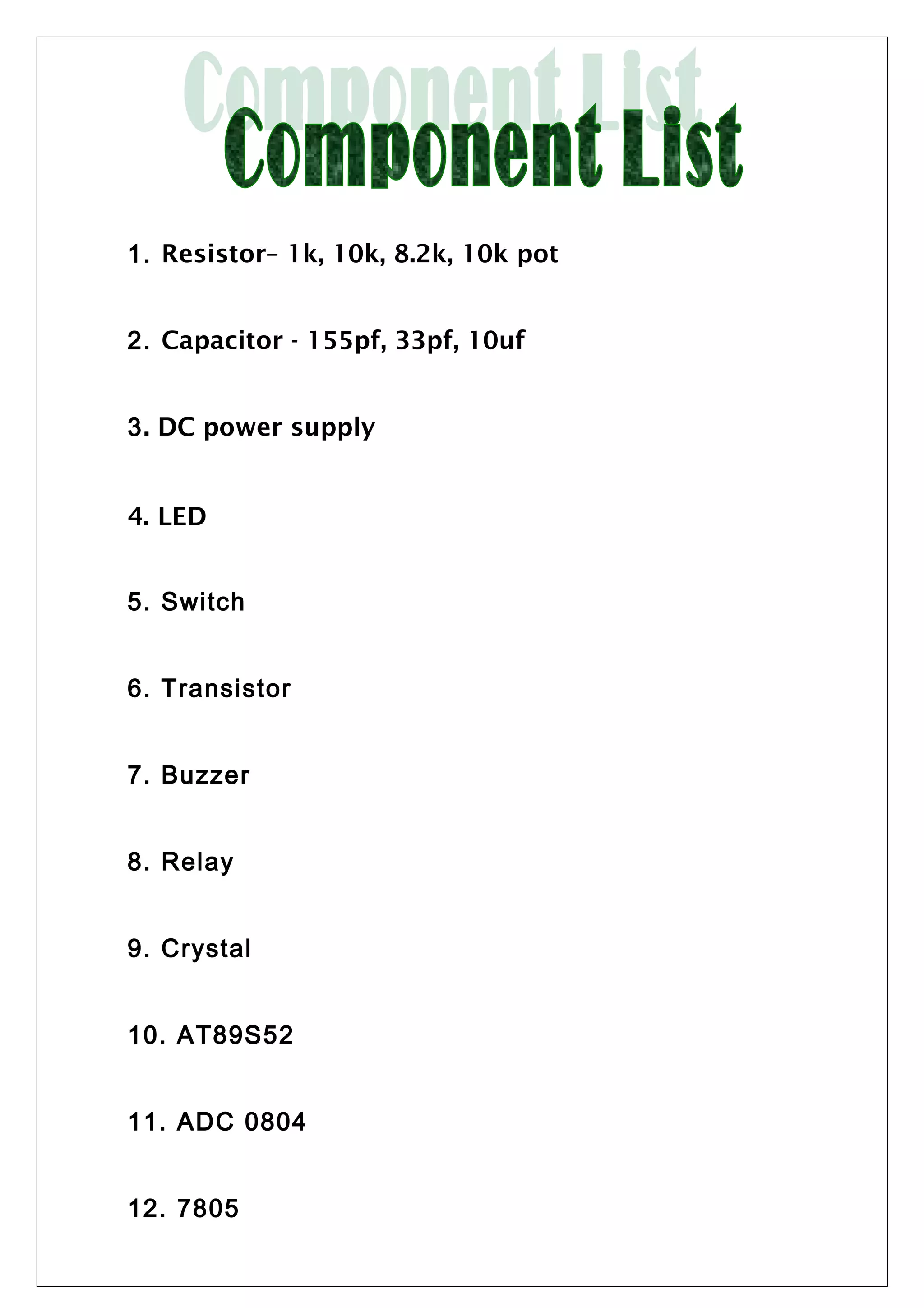 1. Resistor– 1k, 10k, 8.2k, 10k pot
2. Capacitor - 155pf, 33pf, 10uf
3. DC power supply
4. LED
5. Switch
6. Transistor
7. Buzzer
8. Relay
9. Crystal
10. AT89S52
11. ADC 0804
12. 7805
 