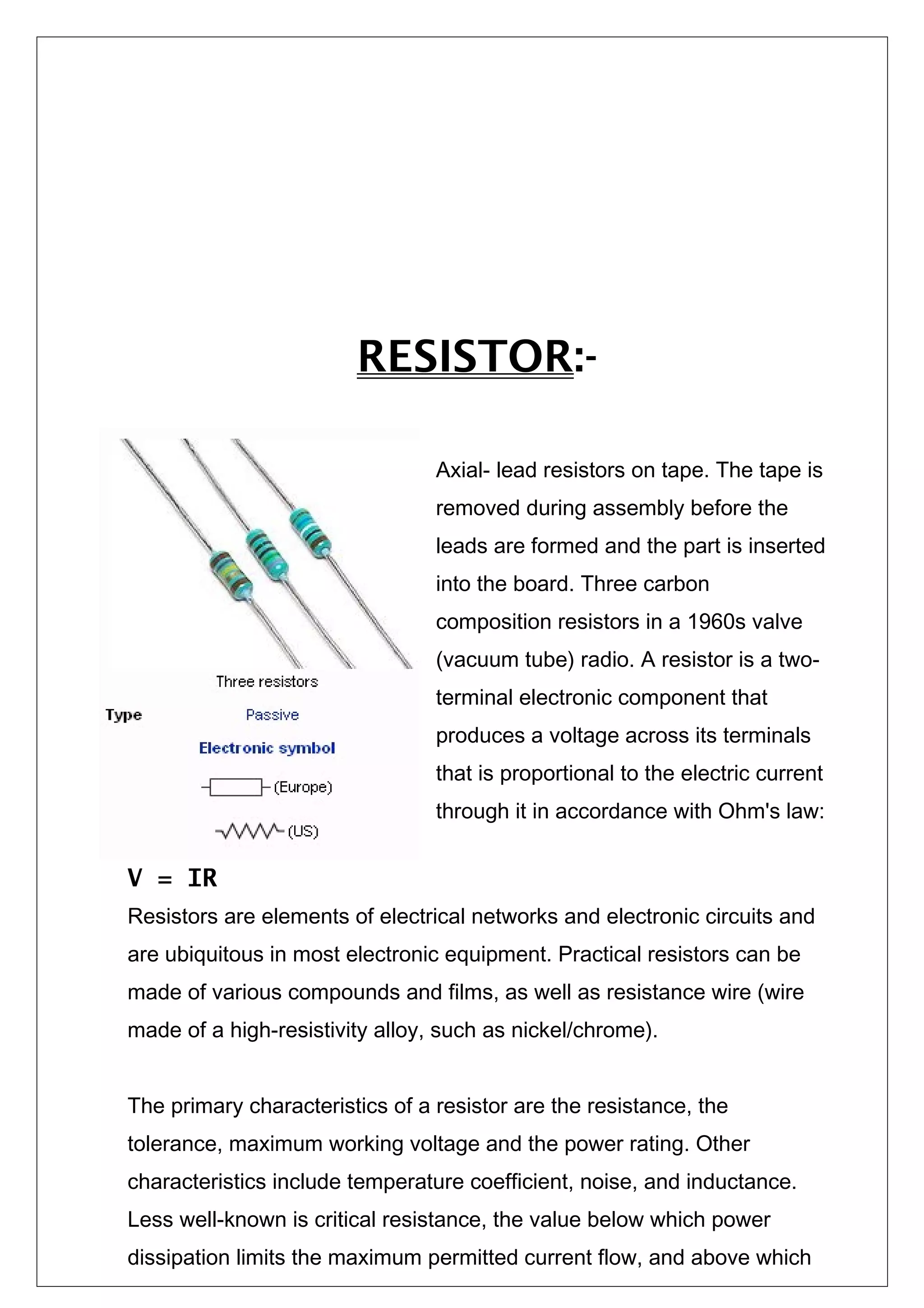 RESISTOR:-
Axial- lead resistors on tape. The tape is
removed during assembly before the
leads are formed and the part is inserted
into the board. Three carbon
composition resistors in a 1960s valve
(vacuum tube) radio. A resistor is a two-
terminal electronic component that
produces a voltage across its terminals
that is proportional to the electric current
through it in accordance with Ohm's law:
V = IR
Resistors are elements of electrical networks and electronic circuits and
are ubiquitous in most electronic equipment. Practical resistors can be
made of various compounds and films, as well as resistance wire (wire
made of a high-resistivity alloy, such as nickel/chrome).
The primary characteristics of a resistor are the resistance, the
tolerance, maximum working voltage and the power rating. Other
characteristics include temperature coefficient, noise, and inductance.
Less well-known is critical resistance, the value below which power
dissipation limits the maximum permitted current flow, and above which
 