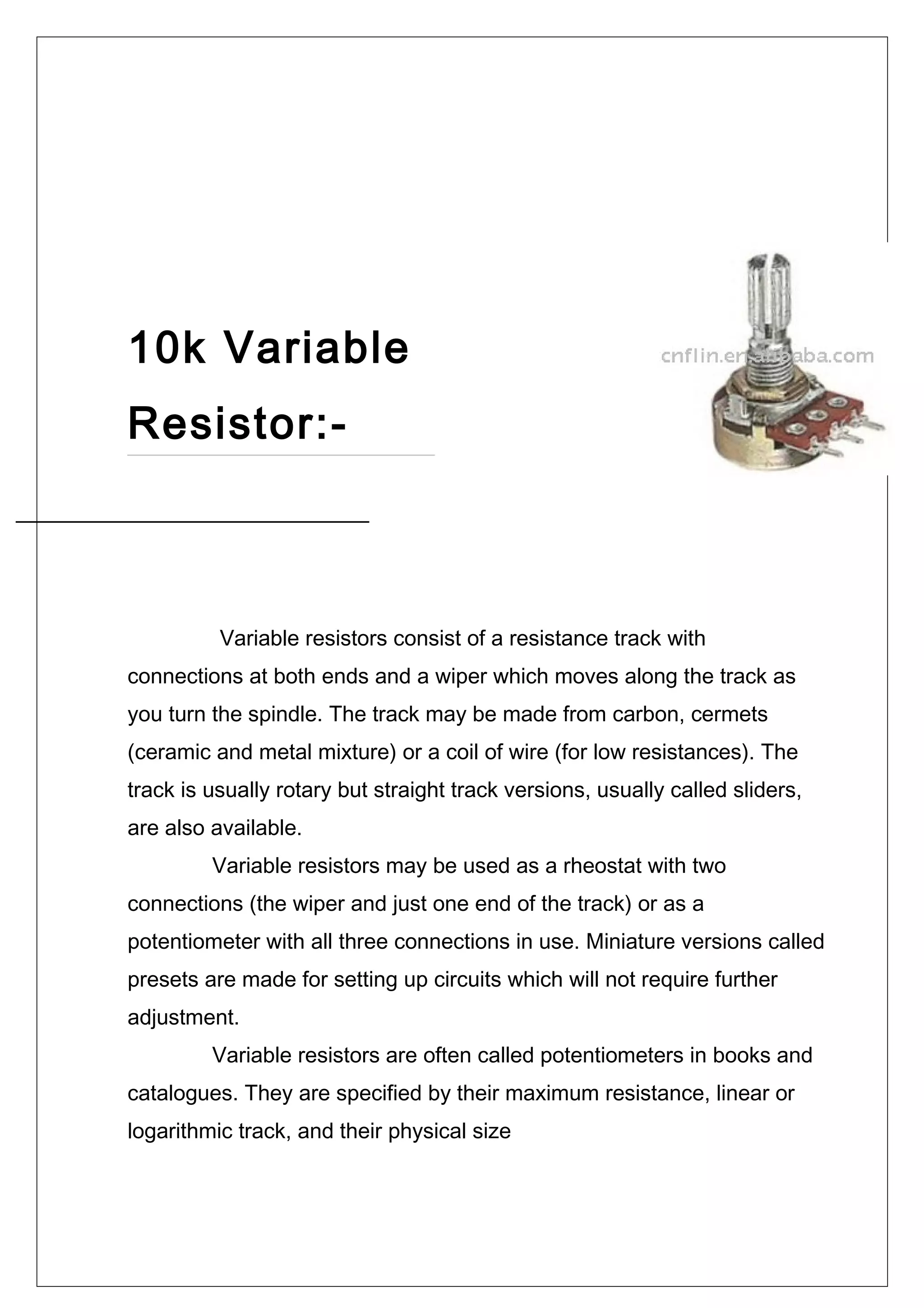 10k Variable
Resistor:-
Variable resistors consist of a resistance track with
connections at both ends and a wiper which moves along the track as
you turn the spindle. The track may be made from carbon, cermets
(ceramic and metal mixture) or a coil of wire (for low resistances). The
track is usually rotary but straight track versions, usually called sliders,
are also available.
Variable resistors may be used as a rheostat with two
connections (the wiper and just one end of the track) or as a
potentiometer with all three connections in use. Miniature versions called
presets are made for setting up circuits which will not require further
adjustment.
Variable resistors are often called potentiometers in books and
catalogues. They are specified by their maximum resistance, linear or
logarithmic track, and their physical size
 