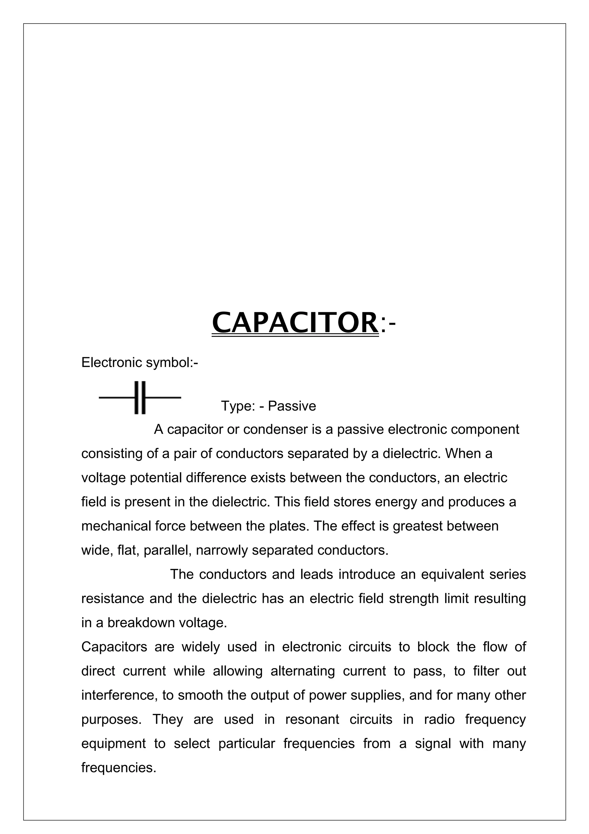 CAPACITOR:-
Electronic symbol:-
Type: - Passive
A capacitor or condenser is a passive electronic component
consisting of a pair of conductors separated by a dielectric. When a
voltage potential difference exists between the conductors, an electric
field is present in the dielectric. This field stores energy and produces a
mechanical force between the plates. The effect is greatest between
wide, flat, parallel, narrowly separated conductors.
The conductors and leads introduce an equivalent series
resistance and the dielectric has an electric field strength limit resulting
in a breakdown voltage.
Capacitors are widely used in electronic circuits to block the flow of
direct current while allowing alternating current to pass, to filter out
interference, to smooth the output of power supplies, and for many other
purposes. They are used in resonant circuits in radio frequency
equipment to select particular frequencies from a signal with many
frequencies.
 
