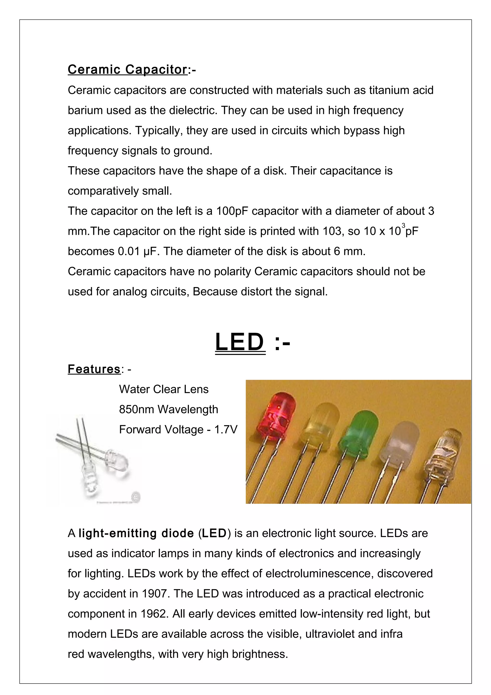Ceramic Capacitor:-
Ceramic capacitors are constructed with materials such as titanium acid
barium used as the dielectric. They can be used in high frequency
applications. Typically, they are used in circuits which bypass high
frequency signals to ground.
These capacitors have the shape of a disk. Their capacitance is
comparatively small.
The capacitor on the left is a 100pF capacitor with a diameter of about 3
mm.The capacitor on the right side is printed with 103, so 10 x 10
3
pF
becomes 0.01 µF. The diameter of the disk is about 6 mm.
Ceramic capacitors have no polarity Ceramic capacitors should not be
used for analog circuits, Because distort the signal.
LED :-
Features: -
Water Clear Lens
850nm Wavelength
Forward Voltage - 1.7V
A light-emitting diode (LED) is an electronic light source. LEDs are
used as indicator lamps in many kinds of electronics and increasingly
for lighting. LEDs work by the effect of electroluminescence, discovered
by accident in 1907. The LED was introduced as a practical electronic
component in 1962. All early devices emitted low-intensity red light, but
modern LEDs are available across the visible, ultraviolet and infra
red wavelengths, with very high brightness.
 