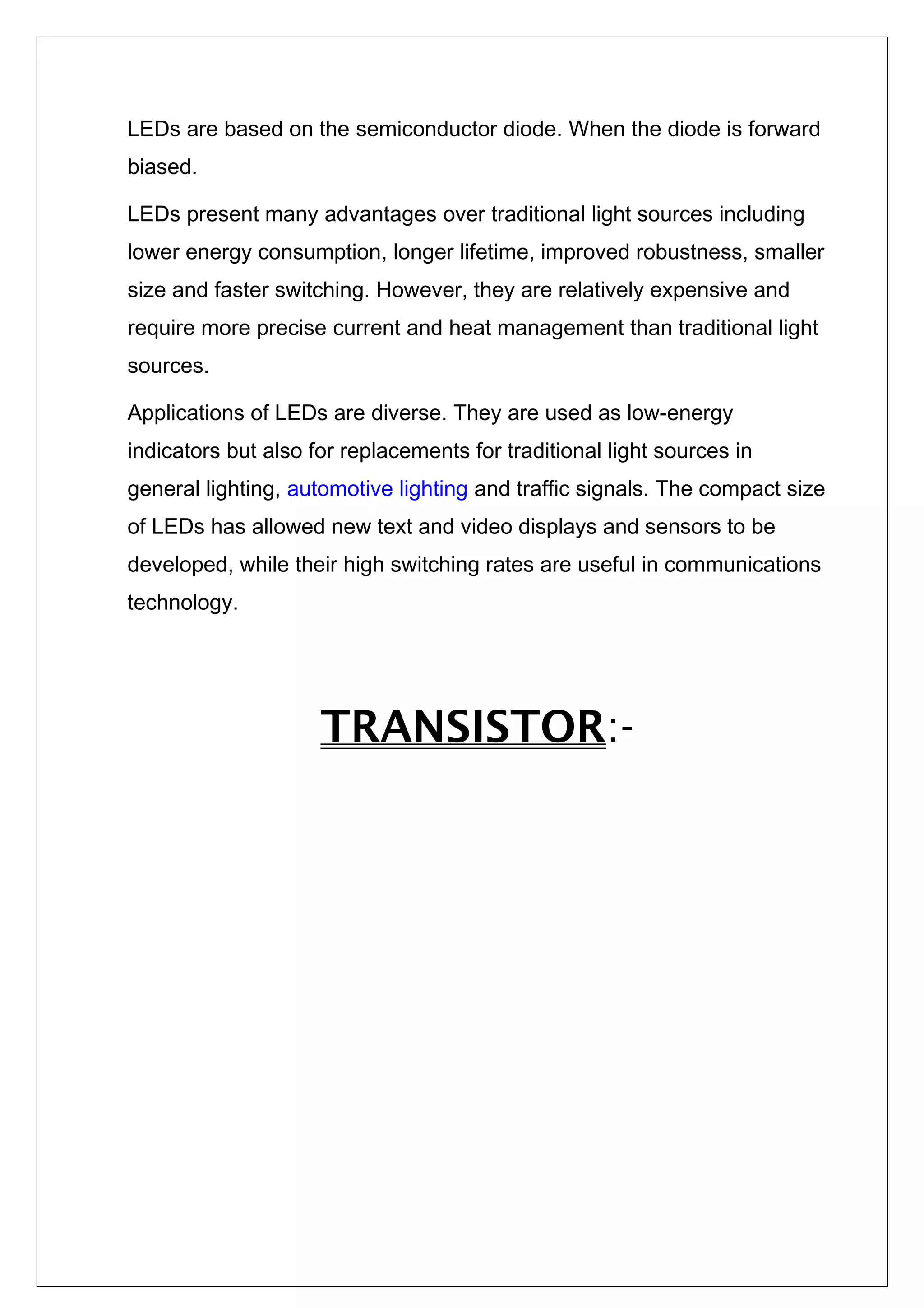 LEDs are based on the semiconductor diode. When the diode is forward
biased.
LEDs present many advantages over traditional light sources including
lower energy consumption, longer lifetime, improved robustness, smaller
size and faster switching. However, they are relatively expensive and
require more precise current and heat management than traditional light
sources.
Applications of LEDs are diverse. They are used as low-energy
indicators but also for replacements for traditional light sources in
general lighting, automotive lighting and traffic signals. The compact size
of LEDs has allowed new text and video displays and sensors to be
developed, while their high switching rates are useful in communications
technology.
TRANSISTOR:-
 