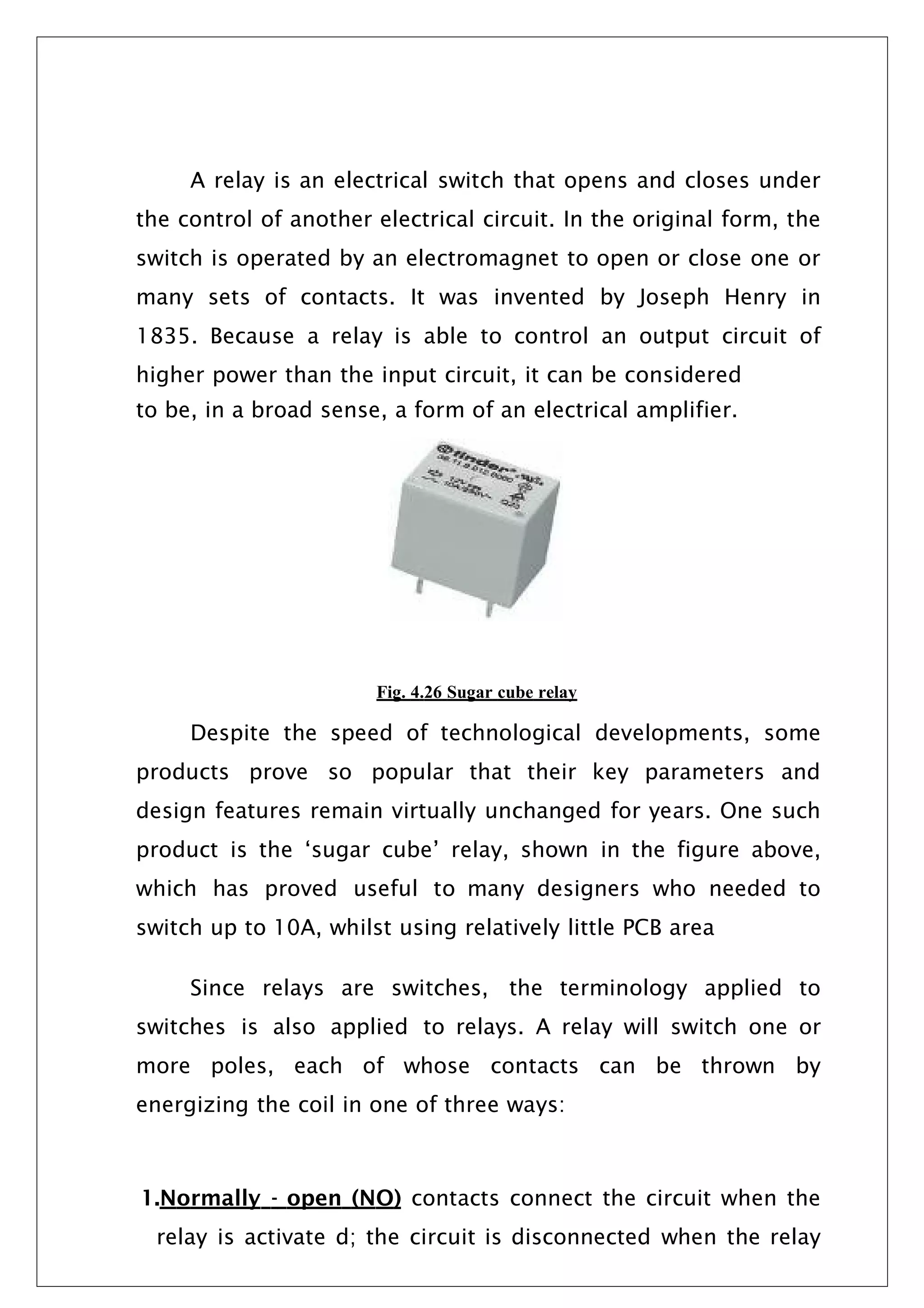 A relay is an electrical switch that opens and closes under
the control of another electrical circuit. In the original form, the
switch is operated by an electromagnet to open or close one or
many sets of contacts. It was invented by Joseph Henry in
1835. Because a relay is able to control an output circuit of
higher power than the input circuit, it can be considered
to be, in a broad sense, a form of an electrical amplifier.
Fig. 4.26 Sugar cube relay
Despite the speed of technological developments, some
products prove so popular that their key parameters and
design features remain virtually unchanged for years. One such
product is the ‘sugar cube’ relay, shown in the figure above,
which has proved useful to many designers who needed to
switch up to 10A, whilst using relatively little PCB area
Since relays are switches, the terminology applied to
switches is also applied to relays. A relay will switch one or
more poles, each of whose contacts can be thrown by
energizing the coil in one of three ways:
1.Normally - open (NO) contacts connect the circuit when the
relay is activate d; the circuit is disconnected when the relay
 