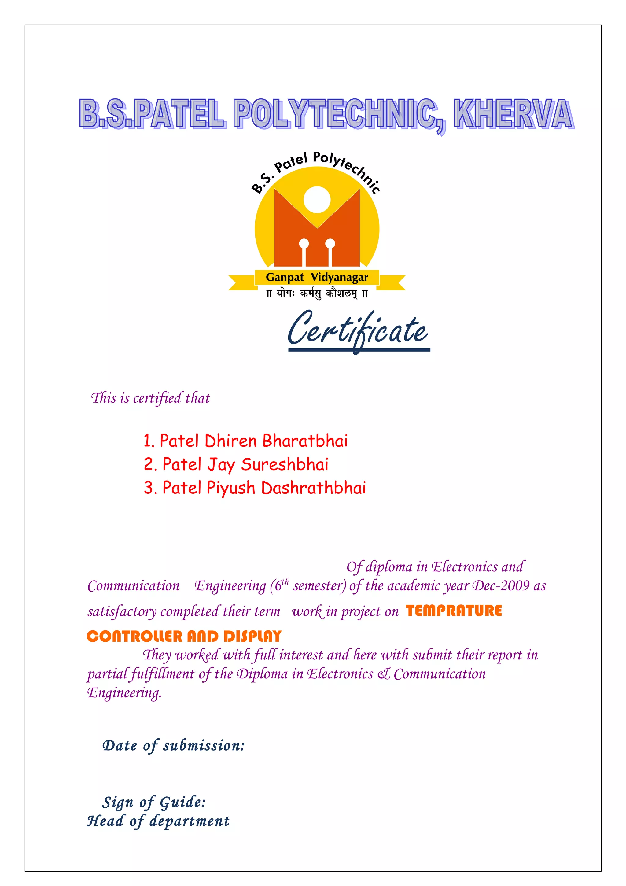 Certificate
This is certified that
1. Patel Dhiren Bharatbhai
2. Patel Jay Sureshbhai
3. Patel Piyush Dashrathbhai
Of diploma in Electronics and
Communication Engineering (6th
semester) of the academic year Dec-2009 as
satisfactory completed their term work in project on TEMPRATURE
CONTROLLER AND DISPLAY
They worked with full interest and here with submit their report in
partial fulfillment of the Diploma in Electronics & Communication
Engineering.
Date of submission:
Sign of Guide:
Head of department
 
