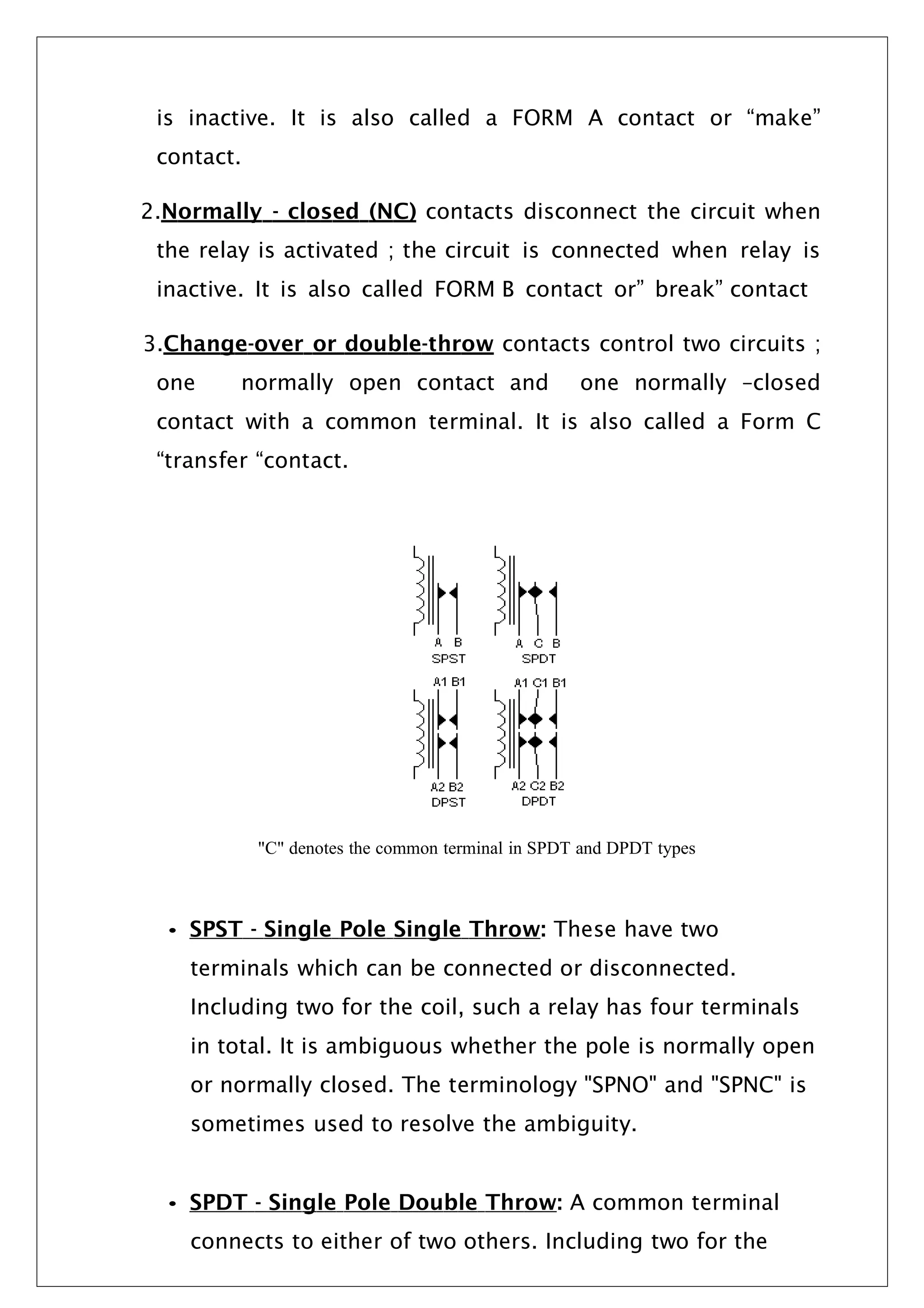 is inactive. It is also called a FORM A contact or “make”
contact.
2.Normally - closed (NC) contacts disconnect the circuit when
the relay is activated ; the circuit is connected when relay is
inactive. It is also called FORM B contact or” break” contact
3.Change-over or double-throw contacts control two circuits ;
one normally open contact and one normally –closed
contact with a common terminal. It is also called a Form C
“transfer “contact.
"C" denotes the common terminal in SPDT and DPDT types
• SPST - Single Pole Single Throw: These have two
terminals which can be connected or disconnected.
Including two for the coil, such a relay has four terminals
in total. It is ambiguous whether the pole is normally open
or normally closed. The terminology "SPNO" and "SPNC" is
sometimes used to resolve the ambiguity.
• SPDT - Single Pole Double Throw: A common terminal
connects to either of two others. Including two for the
 
