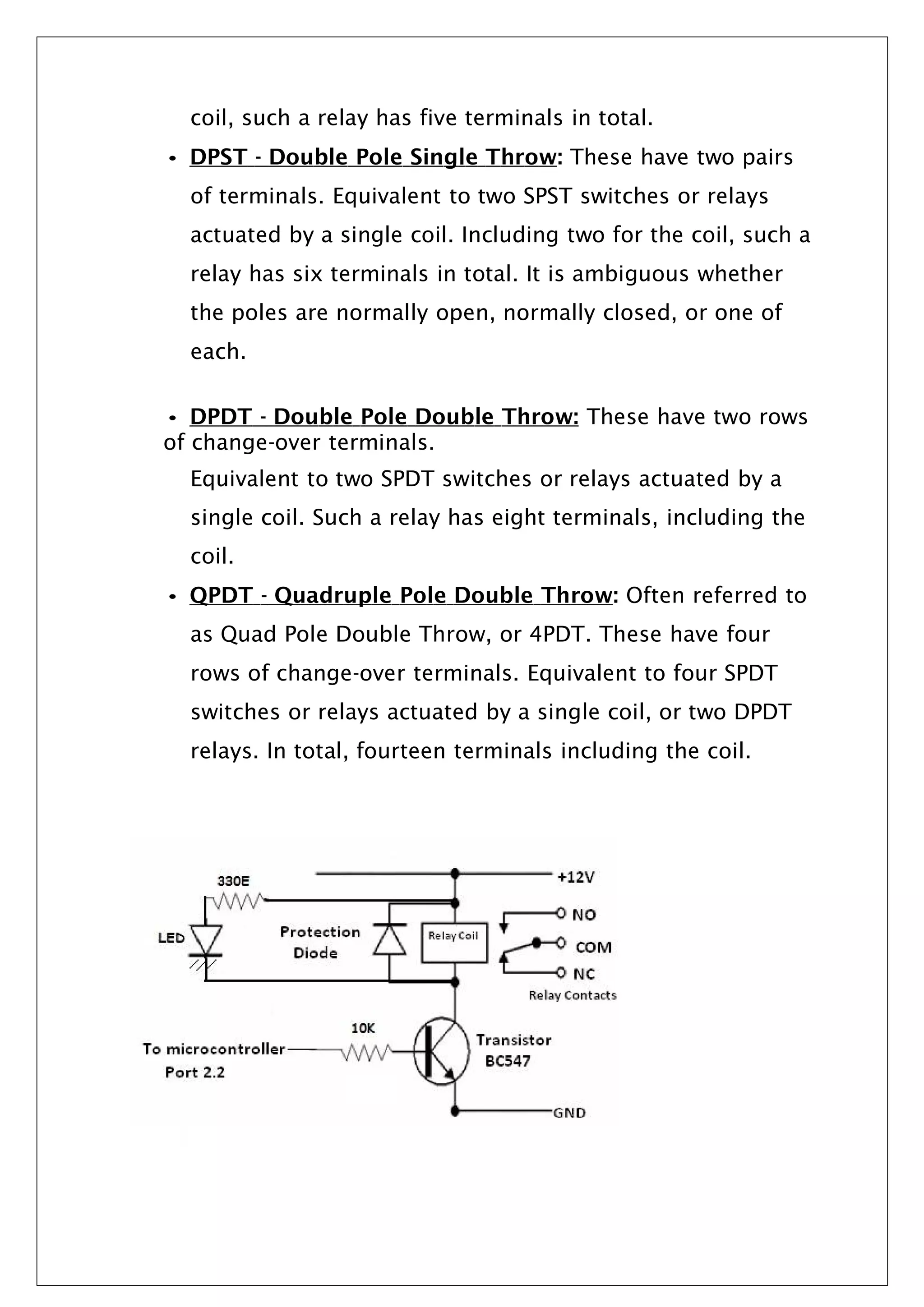 coil, such a relay has five terminals in total.
• DPST - Double Pole Single Throw: These have two pairs
of terminals. Equivalent to two SPST switches or relays
actuated by a single coil. Including two for the coil, such a
relay has six terminals in total. It is ambiguous whether
the poles are normally open, normally closed, or one of
each.
• DPDT - Double Pole Double Throw: These have two rows
of change-over terminals.
Equivalent to two SPDT switches or relays actuated by a
single coil. Such a relay has eight terminals, including the
coil.
• QPDT - Quadruple Pole Double Throw: Often referred to
as Quad Pole Double Throw, or 4PDT. These have four
rows of change-over terminals. Equivalent to four SPDT
switches or relays actuated by a single coil, or two DPDT
relays. In total, fourteen terminals including the coil.
 