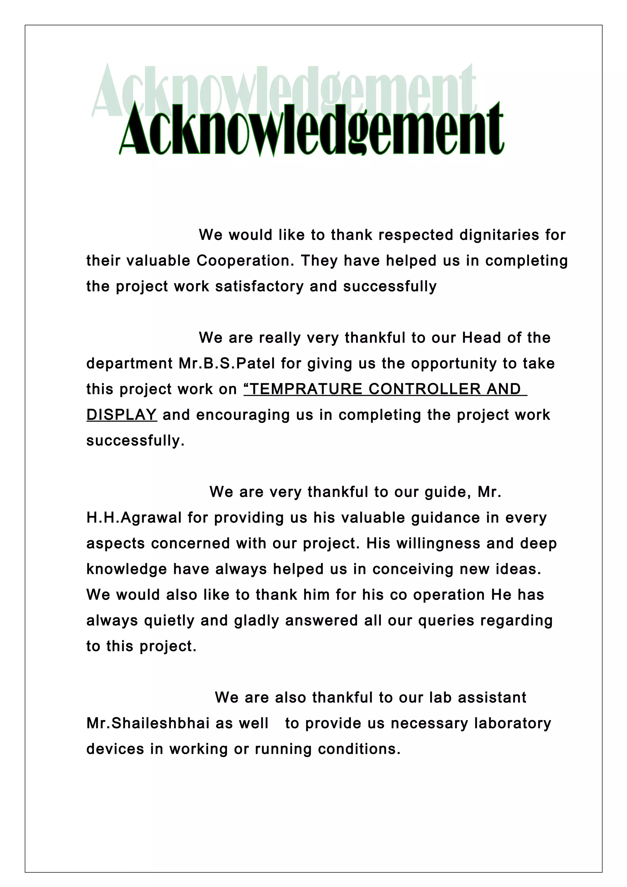 We would like to thank respected dignitaries for
their valuable Cooperation. They have helped us in completing
the project work satisfactory and successfully
We are really very thankful to our Head of the
department Mr.B.S.Patel for giving us the opportunity to take
this project work on “TEMPRATURE CONTROLLER AND
DISPLAY and encouraging us in completing the project work
successfully.
We are very thankful to our guide, Mr.
H.H.Agrawal for providing us his valuable guidance in every
aspects concerned with our project. His willingness and deep
knowledge have always helped us in conceiving new ideas.
We would also like to thank him for his co operation He has
always quietly and gladly answered all our queries regarding
to this project.
We are also thankful to our lab assistant
Mr.Shaileshbhai as well to provide us necessary laboratory
devices in working or running conditions.
 