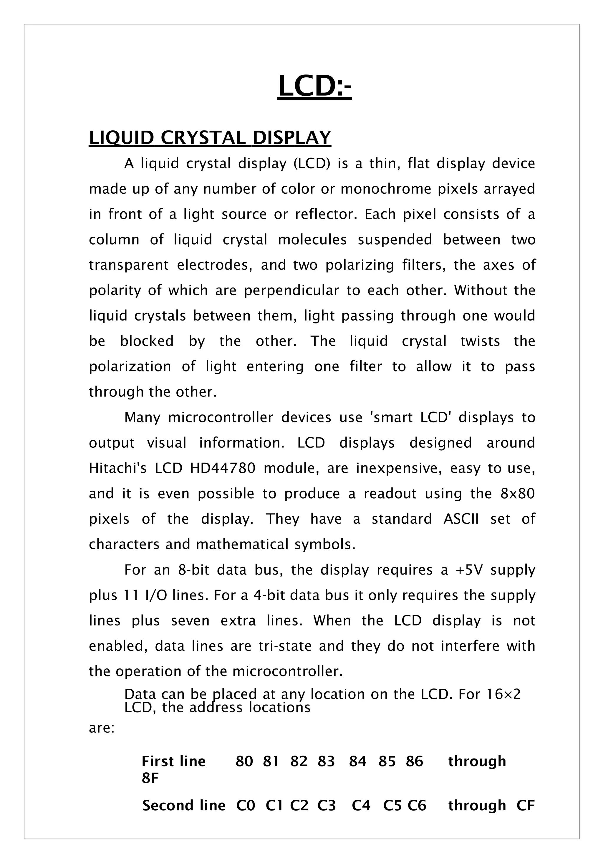 LCD:-
LIQUID CRYSTAL DISPLAY
A liquid crystal display (LCD) is a thin, flat display device
made up of any number of color or monochrome pixels arrayed
in front of a light source or reflector. Each pixel consists of a
column of liquid crystal molecules suspended between two
transparent electrodes, and two polarizing filters, the axes of
polarity of which are perpendicular to each other. Without the
liquid crystals between them, light passing through one would
be blocked by the other. The liquid crystal twists the
polarization of light entering one filter to allow it to pass
through the other.
Many microcontroller devices use 'smart LCD' displays to
output visual information. LCD displays designed around
Hitachi's LCD HD44780 module, are inexpensive, easy to use,
and it is even possible to produce a readout using the 8x80
pixels of the display. They have a standard ASCII set of
characters and mathematical symbols.
For an 8-bit data bus, the display requires a +5V supply
plus 11 I/O lines. For a 4-bit data bus it only requires the supply
lines plus seven extra lines. When the LCD display is not
enabled, data lines are tri-state and they do not interfere with
the operation of the microcontroller.
Data can be placed at any location on the LCD. For 16×2
LCD, the address locations
are:
First line 80 81 82 83 84 85 86 through
8F
Second line C0 C1 C2 C3 C4 C5 C6 through CF
 