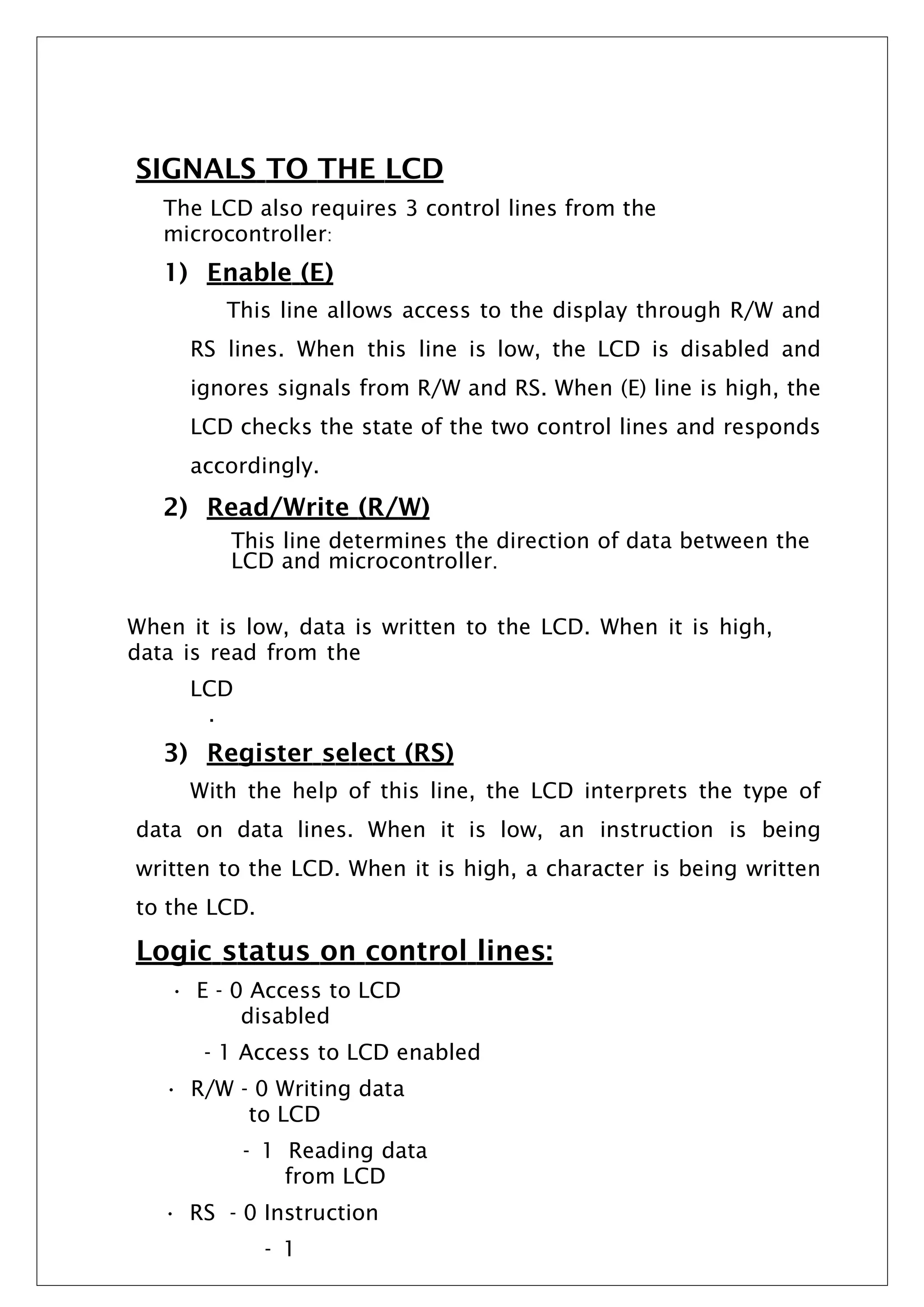 SIGNALS TO THE LCD
The LCD also requires 3 control lines from the
microcontroller:
1) Enable (E)
This line allows access to the display through R/W and
RS lines. When this line is low, the LCD is disabled and
ignores signals from R/W and RS. When (E) line is high, the
LCD checks the state of the two control lines and responds
accordingly.
2) Read/Write (R/W)
This line determines the direction of data between the
LCD and microcontroller.
When it is low, data is written to the LCD. When it is high,
data is read from the
LCD
.
3) Register select (RS)
With the help of this line, the LCD interprets the type of
data on data lines. When it is low, an instruction is being
written to the LCD. When it is high, a character is being written
to the LCD.
Logic status on control lines:
• E - 0 Access to LCD
disabled
- 1 Access to LCD enabled
• R/W - 0 Writing data
to LCD
- 1 Reading data
from LCD
• RS - 0 Instruction
- 1
 