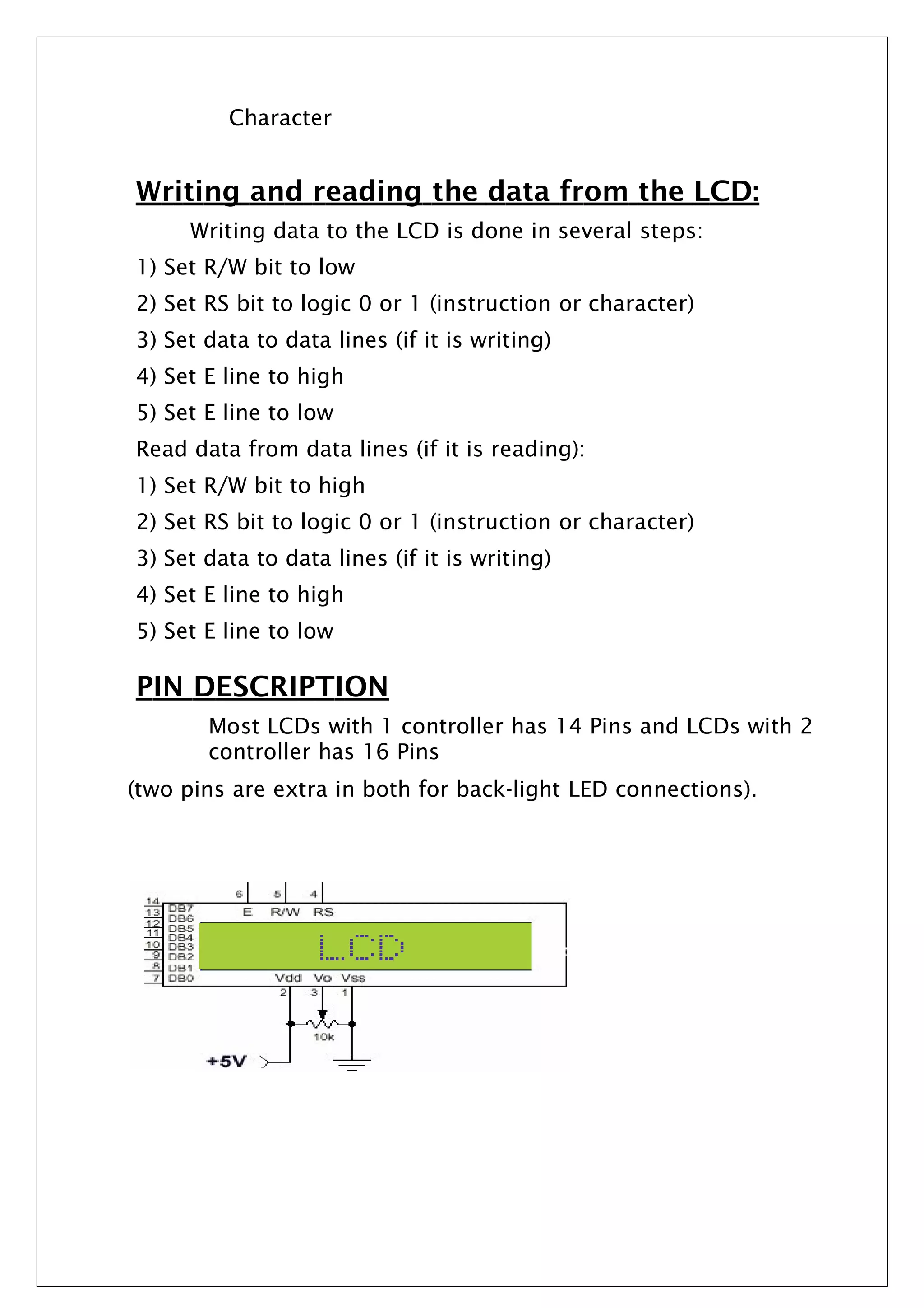 Character
Writing and reading the data from the LCD:
Writing data to the LCD is done in several steps:
1) Set R/W bit to low
2) Set RS bit to logic 0 or 1 (instruction or character)
3) Set data to data lines (if it is writing)
4) Set E line to high
5) Set E line to low
Read data from data lines (if it is reading):
1) Set R/W bit to high
2) Set RS bit to logic 0 or 1 (instruction or character)
3) Set data to data lines (if it is writing)
4) Set E line to high
5) Set E line to low
PIN DESCRIPTION
Most LCDs with 1 controller has 14 Pins and LCDs with 2
controller has 16 Pins
(two pins are extra in both for back-light LED connections).
 