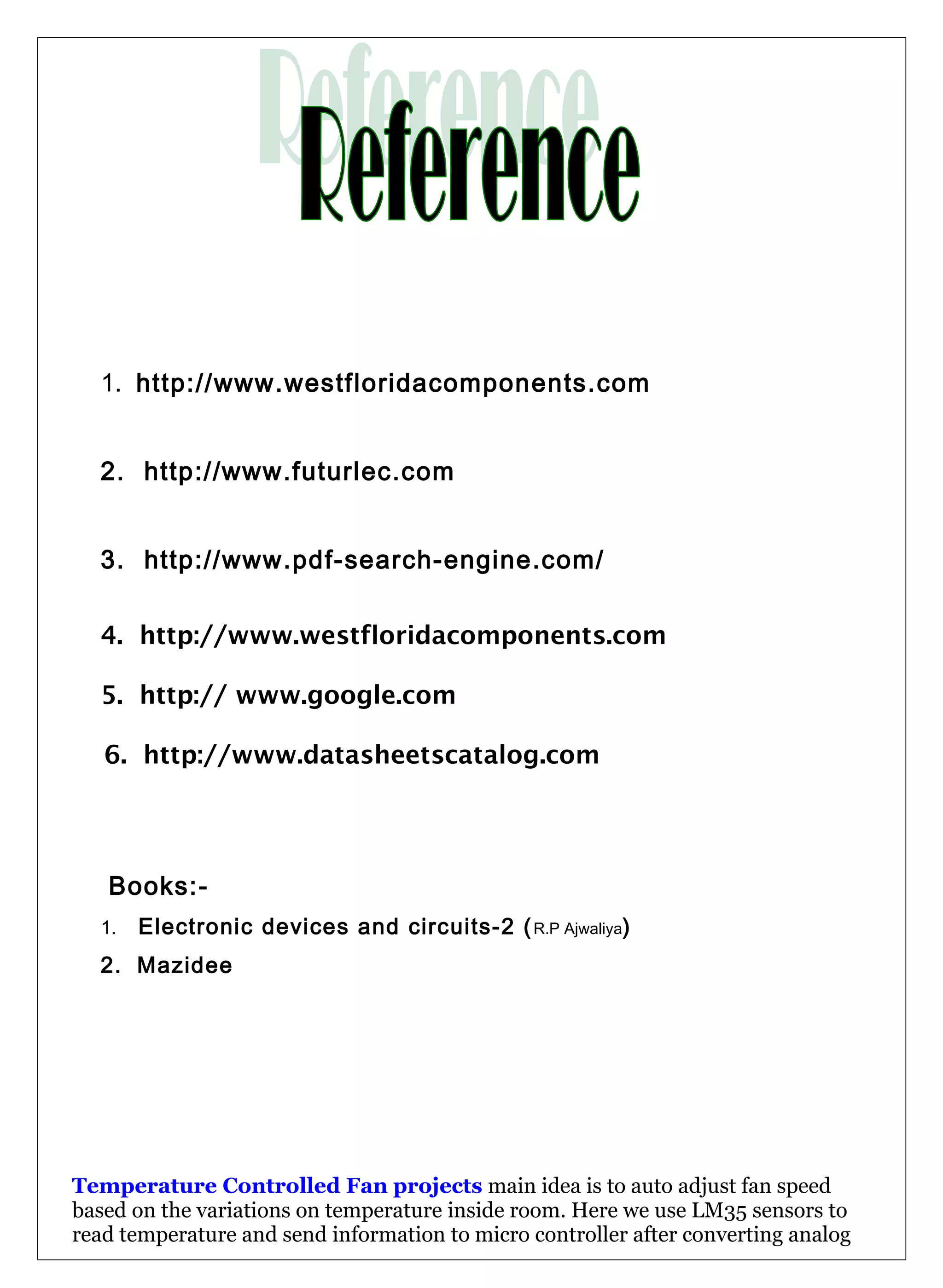 1. http://www.westfloridacomponents.com
2. http://www.futurlec.com
3. http://www.pdf-search-engine.com/
4. http://www.westfloridacomponents.com
5. http:// www.google.com
6. http://www.datasheetscatalog.com
Books:-
1. Electronic devices and circuits-2 (R.P Ajwaliya)
2. Mazidee
Temperature Controlled Fan projects main idea is to auto adjust fan speed
based on the variations on temperature inside room. Here we use LM35 sensors to
read temperature and send information to micro controller after converting analog
 