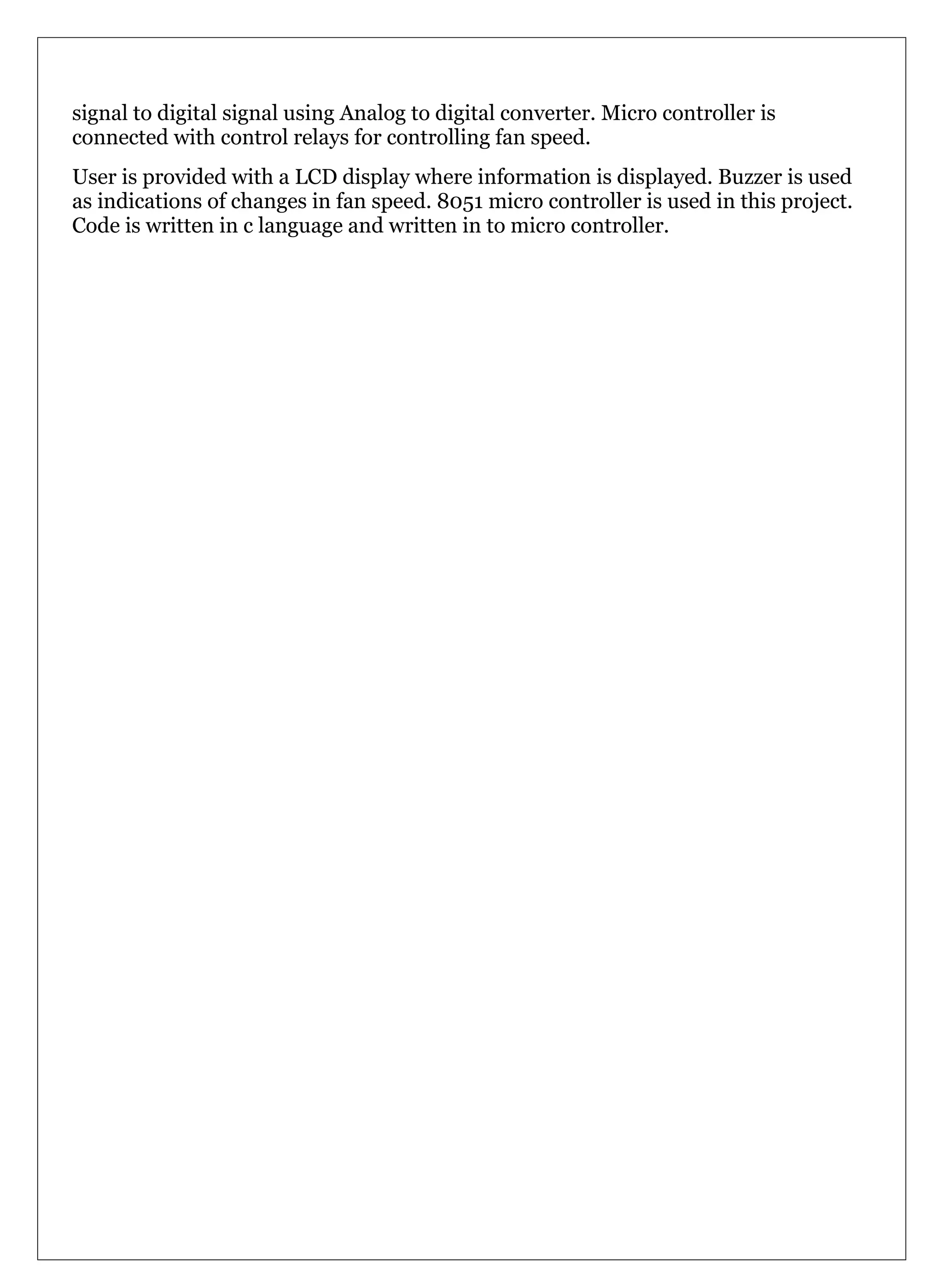 signal to digital signal using Analog to digital converter. Micro controller is
connected with control relays for controlling fan speed.
User is provided with a LCD display where information is displayed. Buzzer is used
as indications of changes in fan speed. 8051 micro controller is used in this project.
Code is written in c language and written in to micro controller.
 