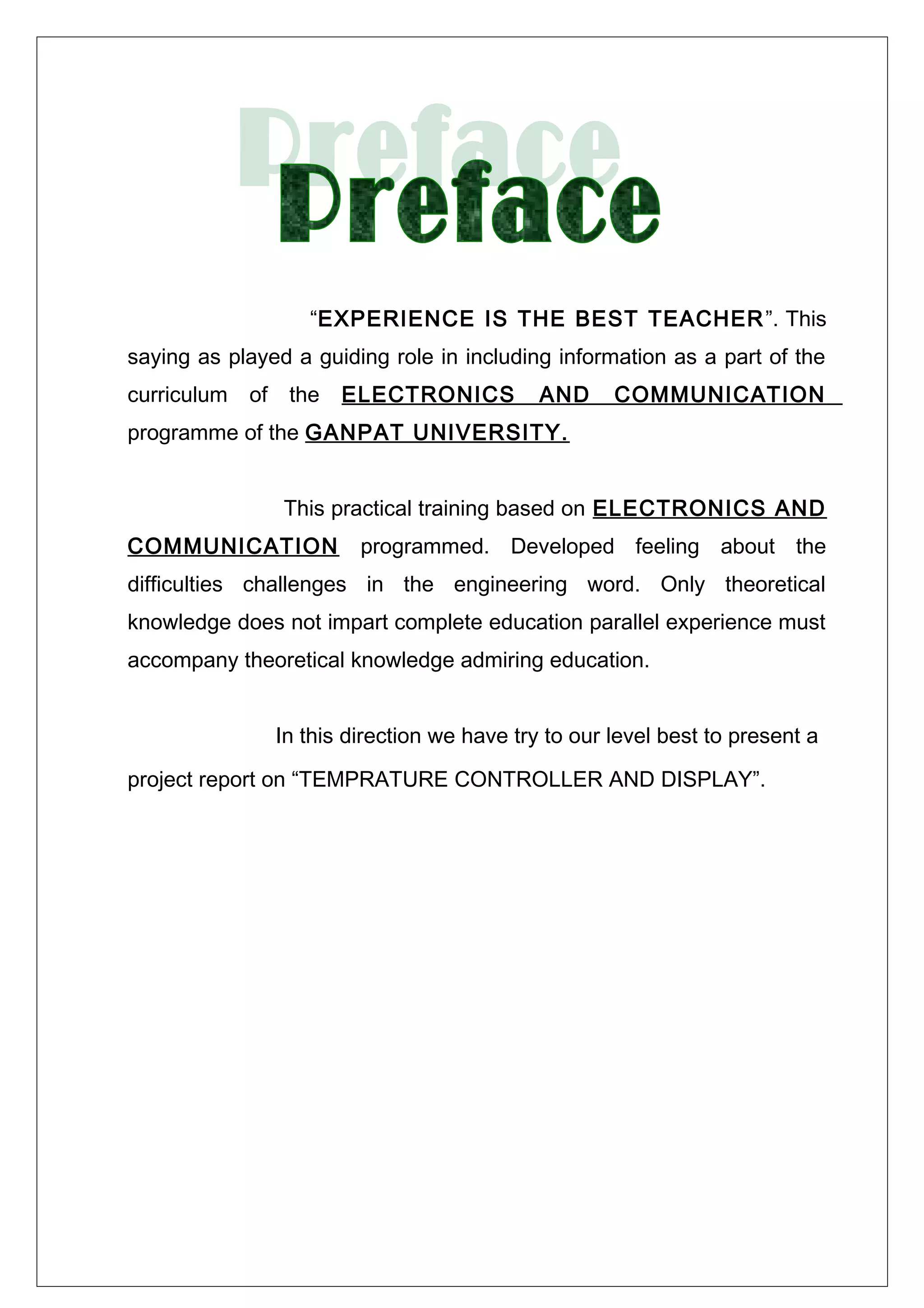 “EXPERIENCE IS THE BEST TEACHER”. This
saying as played a guiding role in including information as a part of the
curriculum of the ELECTRONICS AND COMMUNICATION
programme of the GANPAT UNIVERSITY.
This practical training based on ELECTRONICS AND
COMMUNICATION programmed. Developed feeling about the
difficulties challenges in the engineering word. Only theoretical
knowledge does not impart complete education parallel experience must
accompany theoretical knowledge admiring education.
In this direction we have try to our level best to present a
project report on “TEMPRATURE CONTROLLER AND DISPLAY”.
 