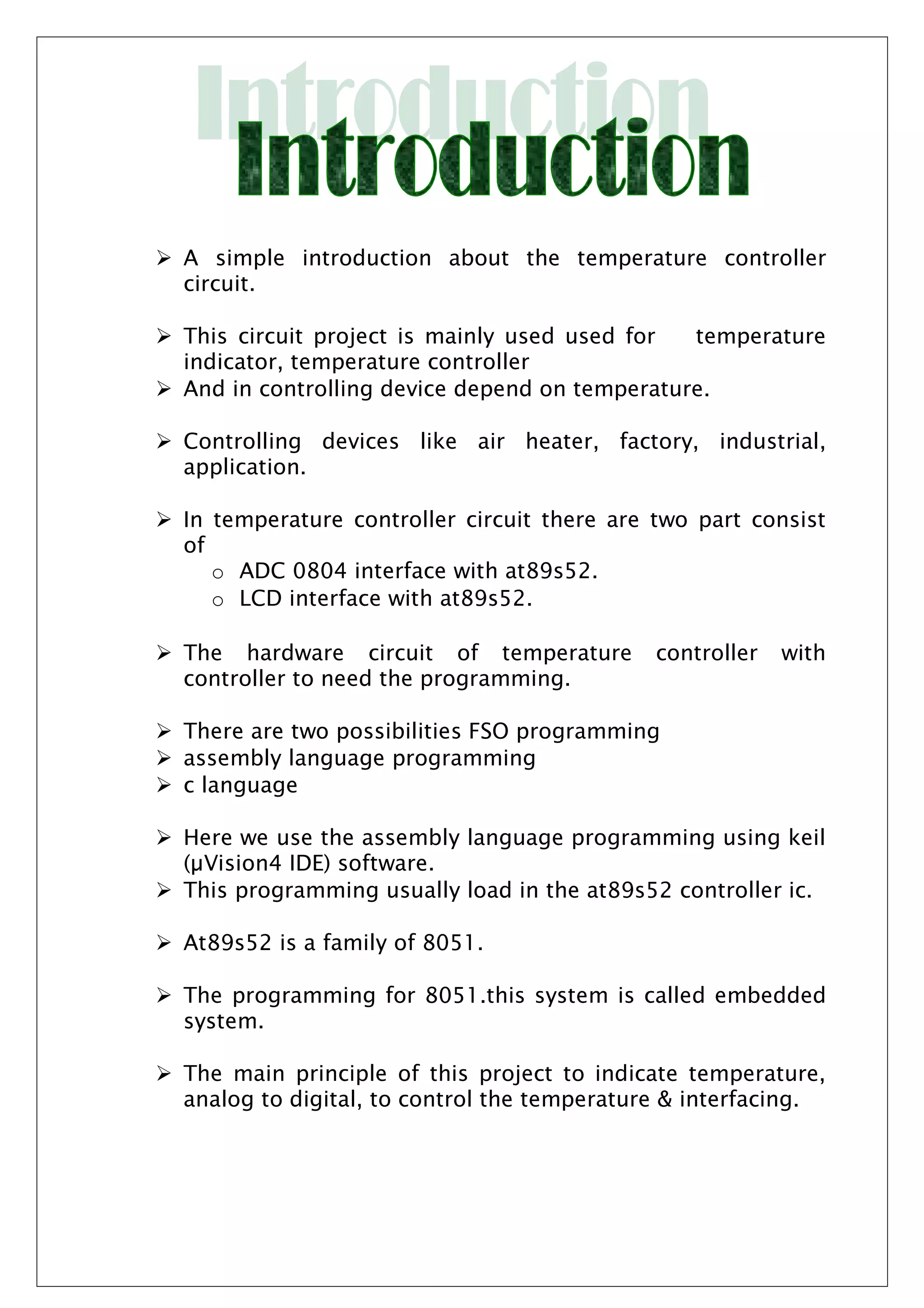  A simple introduction about the temperature controller
circuit.
 This circuit project is mainly used used for temperature
indicator, temperature controller
 And in controlling device depend on temperature.
 Controlling devices like air heater, factory, industrial,
application.
 In temperature controller circuit there are two part consist
of
o ADC 0804 interface with at89s52.
o LCD interface with at89s52.
 The hardware circuit of temperature controller with
controller to need the programming.
 There are two possibilities FSO programming
 assembly language programming
 c language
 Here we use the assembly language programming using keil
(µVision4 IDE) software.
 This programming usually load in the at89s52 controller ic.
 At89s52 is a family of 8051.
 The programming for 8051.this system is called embedded
system.
 The main principle of this project to indicate temperature,
analog to digital, to control the temperature & interfacing.
 