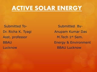 ACTIVE SOLAR ENERGY 
Submitted To- Submitted By- 
Dr. Richa K. Tyagi Anupam Kumar Das 
Asst. professor M.Tech 1st Sem. 
BBAU Energy & Environment 
Lucknow BBAU Lucknow 
 