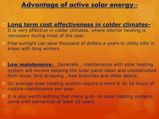 Advantage of active solar energy:- 
 Long term cost effectiveness in colder climates- 
It is very effective in colder climates, where interior heating is 
necessary during most of the year. 
 Free sunlight can save thousand of dollars a years in utility bills in 
areas with long winters. 
 Low maintenance- Generally , maintenance with solar heating 
system will involve keeping the solar panel clean and unobstructed 
from snow, bird dropping , tree branches and other debris. 
 On average solar heating system require a mere 8 to 16 hours of 
routine maintenance per year. 
 It is also worth nothing that many grid- tie solar heating systems 
come with warranties at least 10 years. 
 