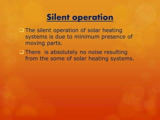 Silent operation 
 The silent operation of solar heating 
systems is due to minimum presence of 
moving parts. 
 There is absolutely no noise resulting 
from the some of solar heating systems. 
 