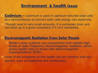 Environment & health issue 
Cadmium – Cadmium is used in cadmium telluride solar cells 
as a semiconductor to convert solar cells energy into electricity. 
 Though used in very small amounts, it is extremely toxic and 
can build up in a given ecosystem if it isn't monitored. 
 Electromagnetic Radiation From Solar Panels 
Modern solar systems use components that radiate high 
levels of radio frequency electromagnetic radiation, which 
poses health risks to those with electromagnetic 
hypersensitivity (EHS). 
 some of the symptoms of this health risk are common and non-specific, 
such as headaches and restlessness. 
 