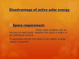 Disadvantage of active solar energy 
Space requirement- 
Active solar systems rely on 
the sun to heat liquid. weather the liquid is water or 
an antifreeze mixture. 
To generate enough hot liquid to be useful, a large 
space is required. 
 