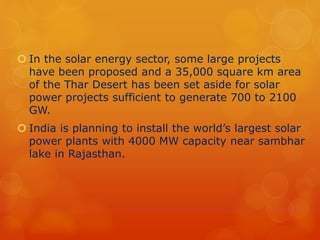  In the solar energy sector, some large projects 
have been proposed and a 35,000 square km area 
of the Thar Desert has been set aside for solar 
power projects sufficient to generate 700 to 2100 
GW. 
 India is planning to install the world’s largest solar 
power plants with 4000 MW capacity near sambhar 
lake in Rajasthan. 
 