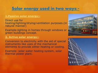 Solar energy used in two ways:- 
1.Passive solar energy:- 
Direct use for 
heating/lighting/drying/ventilation purposes.(in 
natural manner) 
Example-lighting in homes through windows or 
green buildings concept. 
2. Active solar energy:- 
Conversion to electricity with the aid of special 
instruments like uses of the mechanical 
elements to provide either heating or cooling. 
Example- solar water heating system, solar 
thermal power plant. 
 