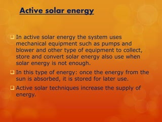 Active solar energy 
 In active solar energy the system uses 
mechanical equipment such as pumps and 
blower and other type of equipment to collect, 
store and convert solar energy also use when 
solar energy is not enough. 
 In this type of energy: once the energy from the 
sun is absorbed, it is stored for later use. 
 Active solar techniques increase the supply of 
energy. 
 