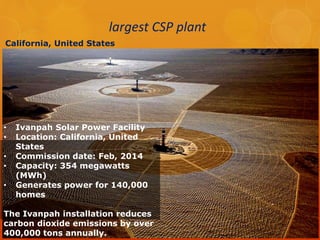 largest CSP plant 
California, United States 
• Ivanpah Solar Power Facility 
• Location: California, United 
States 
• Commission date: Feb, 2014 
• Capacity: 354 megawatts 
(MWh) 
• Generates power for 140,000 
homes 
The Ivanpah installation reduces 
carbon dioxide emissions by over 
400,000 tons annually. 
 