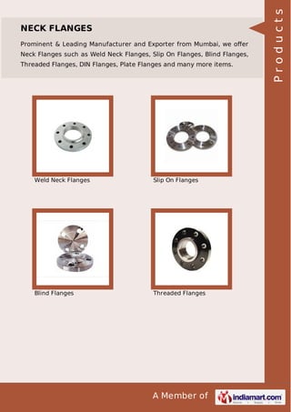 Prominent & Leading Manufacturer and Exporter from Mumbai, we oﬀer
Neck Flanges such as Weld Neck Flanges, Slip On Flanges, Blind Flanges,
Threaded Flanges, DIN Flanges, Plate Flanges and many more items.

Weld Neck Flanges

Slip On Flanges

Blind Flanges

Threaded Flanges

A Member of

Products

NECK FLANGES

 