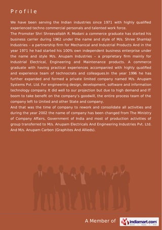 Profile
We have been serving the Indian industries since 1971 with highly qualiﬁed
experienced techno commercial personals and talented work force.
The Promoter Shri Shreevallabh R. Modani a commerce graduate has started his
business carrier during 1962 under the name and style of M/s. Shree Shamlaji
Industries – a partnership ﬁrm for Mechanical and Industrial Products And in the
year 1971 he had started his 100% own independent business enterprise under
the name and style M/s. Anupam Industries – a proprietary ﬁrm mainly for
Industrial Electrical, Engineering and Maintenance products. A commerce
graduate with having practical experiences accompanied with highly qualiﬁed
and experience team of technocrats and colleagues.In the year 1996 he has
further expanded and formed a private limited company named M/s. Anupam
Systems Pvt. Ltd. For engineering design, development, software and information
technology company. It did well to our projection but due to high demand and IT
boom to take beneﬁt on the company’s goodwill, the entire process team of the
company left to United and other State and company.
And that was the time of company to rework and consolidate all activities and
during the year 2002 the name of company has been changed from The Ministry
of Company Aﬀairs, Government of India and most of production activities of
group transferred to M/s. Anupam Electricals And Engineering Industries Pvt. Ltd.
And M/s. Anupam Carbon (Graphites And Allieds).

A Member of

 