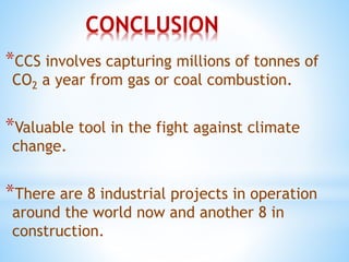 CONCLUSION
*CCS involves capturing millions of tonnes of
CO2 a year from gas or coal combustion.
*Valuable tool in the fight against climate
change.
*There are 8 industrial projects in operation
around the world now and another 8 in
construction.
 