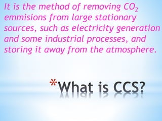 *
It is the method of removing CO2
emmisions from large stationary
sources, such as electricity generation
and some industrial processes, and
storing it away from the atmosphere.
 