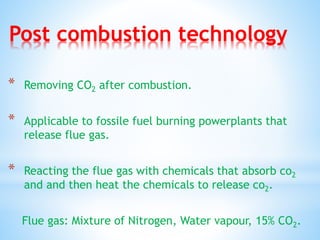 Post combustion technology
* Removing CO2 after combustion.
* Applicable to fossile fuel burning powerplants that
release flue gas.
* Reacting the flue gas with chemicals that absorb co2
and and then heat the chemicals to release co2.
Flue gas: Mixture of Nitrogen, Water vapour, 15% CO2.
 