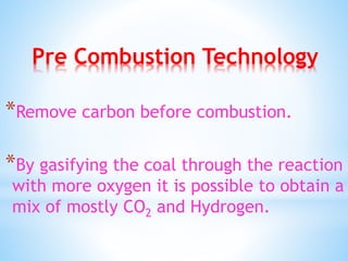 Pre Combustion Technology
*Remove carbon before combustion.
*By gasifying the coal through the reaction
with more oxygen it is possible to obtain a
mix of mostly CO2 and Hydrogen.
 