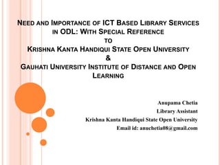 NEED AND IMPORTANCE OF ICT BASED LIBRARY SERVICES
IN ODL: WITH SPECIAL REFERENCE
TO
KRISHNA KANTA HANDIQUI STATE OPEN UNIVERSITY
&
GAUHATI UNIVERSITY INSTITUTE OF DISTANCE AND OPEN
LEARNING
Anupama Chetia
Library Assistant
Krishna Kanta Handiqui State Open University
Email id: anuchetia08@gmail.com
 