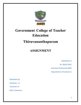 1
Government College of Teacher
Education
Thiruvananthapuram
ASSIGNMENT
Submitted to
Dr. ISSAC PAUL
Assistant Professor& HOD
Department of Commerce
Submitted by
Anupama . m
Semester II
B.Ed. Commerce
 
