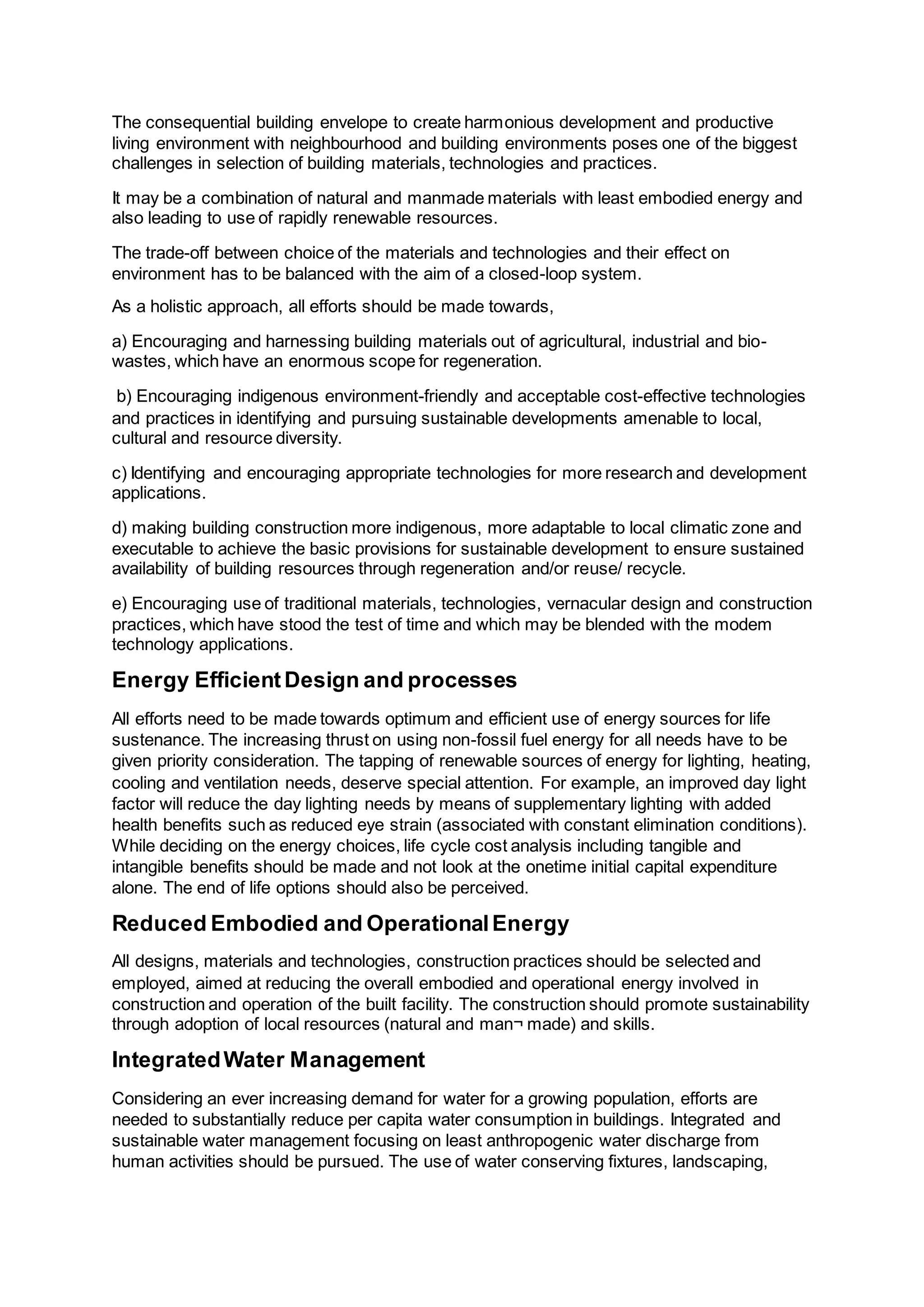 The consequential building envelope to create harmonious development and productive
living environment with neighbourhood and building environments poses one of the biggest
challenges in selection of building materials, technologies and practices.
It may be a combination of natural and manmade materials with least embodied energy and
also leading to use of rapidly renewable resources.
The trade-off between choice of the materials and technologies and their effect on
environment has to be balanced with the aim of a closed-loop system.
As a holistic approach, all efforts should be made towards,
a) Encouraging and harnessing building materials out of agricultural, industrial and bio-
wastes, which have an enormous scope for regeneration.
b) Encouraging indigenous environment-friendly and acceptable cost-effective technologies
and practices in identifying and pursuing sustainable developments amenable to local,
cultural and resource diversity.
c) Identifying and encouraging appropriate technologies for more research and development
applications.
d) making building construction more indigenous, more adaptable to local climatic zone and
executable to achieve the basic provisions for sustainable development to ensure sustained
availability of building resources through regeneration and/or reuse/ recycle.
e) Encouraging use of traditional materials, technologies, vernacular design and construction
practices, which have stood the test of time and which may be blended with the modem
technology applications.
Energy EfficientDesign and processes
All efforts need to be made towards optimum and efficient use of energy sources for life
sustenance. The increasing thrust on using non-fossil fuel energy for all needs have to be
given priority consideration. The tapping of renewable sources of energy for lighting, heating,
cooling and ventilation needs, deserve special attention. For example, an improved day light
factor will reduce the day lighting needs by means of supplementary lighting with added
health benefits such as reduced eye strain (associated with constant elimination conditions).
While deciding on the energy choices, life cycle cost analysis including tangible and
intangible benefits should be made and not look at the onetime initial capital expenditure
alone. The end of life options should also be perceived.
Reduced Embodied and OperationalEnergy
All designs, materials and technologies, construction practices should be selected and
employed, aimed at reducing the overall embodied and operational energy involved in
construction and operation of the built facility. The construction should promote sustainability
through adoption of local resources (natural and man¬ made) and skills.
IntegratedWater Management
Considering an ever increasing demand for water for a growing population, efforts are
needed to substantially reduce per capita water consumption in buildings. Integrated and
sustainable water management focusing on least anthropogenic water discharge from
human activities should be pursued. The use of water conserving fixtures, landscaping,
 