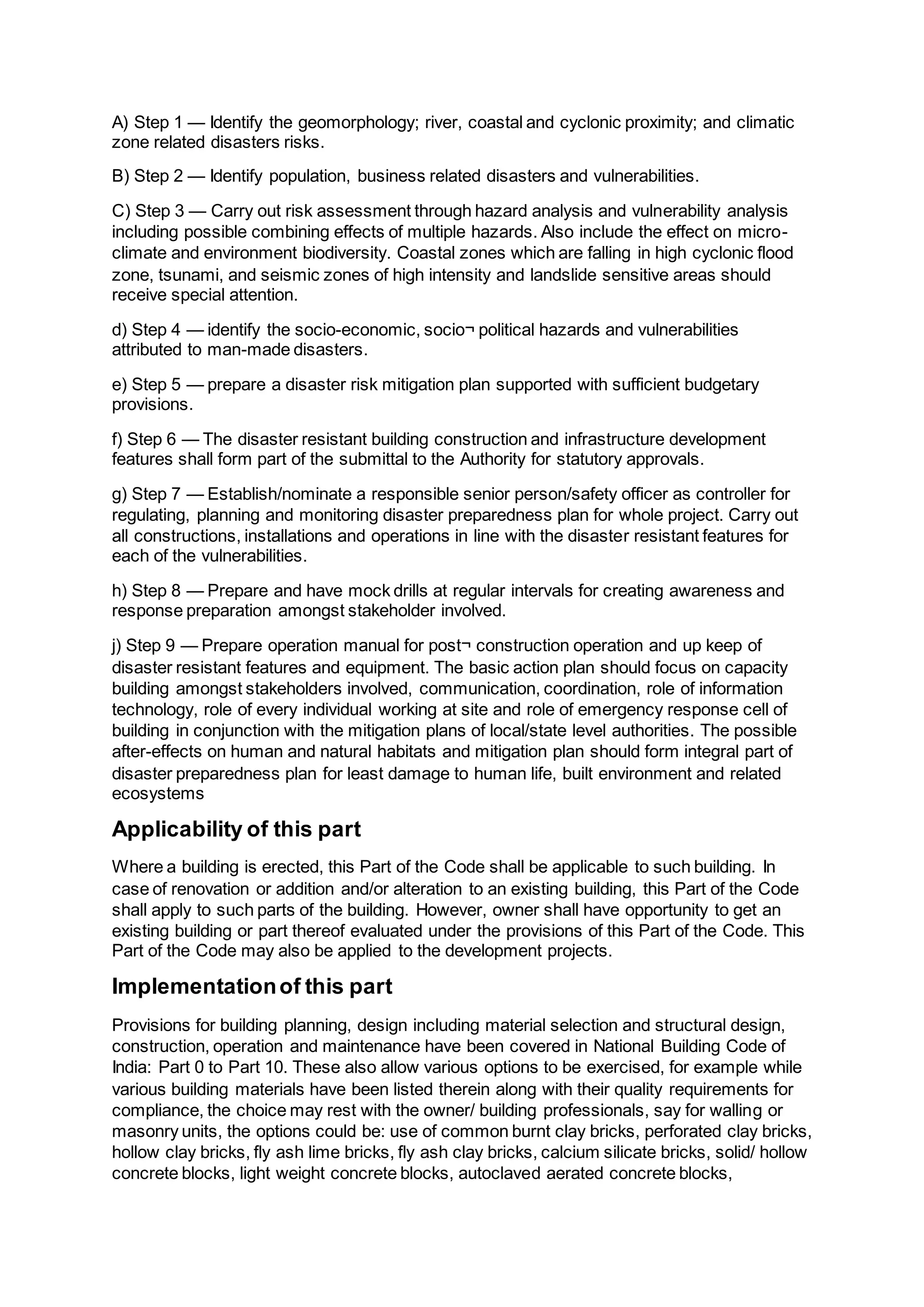 A) Step 1 — Identify the geomorphology; river, coastal and cyclonic proximity; and climatic
zone related disasters risks.
B) Step 2 — Identify population, business related disasters and vulnerabilities.
C) Step 3 — Carry out risk assessment through hazard analysis and vulnerability analysis
including possible combining effects of multiple hazards. Also include the effect on micro-
climate and environment biodiversity. Coastal zones which are falling in high cyclonic flood
zone, tsunami, and seismic zones of high intensity and landslide sensitive areas should
receive special attention.
d) Step 4 — identify the socio-economic, socio¬ political hazards and vulnerabilities
attributed to man-made disasters.
e) Step 5 — prepare a disaster risk mitigation plan supported with sufficient budgetary
provisions.
f) Step 6 — The disaster resistant building construction and infrastructure development
features shall form part of the submittal to the Authority for statutory approvals.
g) Step 7 — Establish/nominate a responsible senior person/safety officer as controller for
regulating, planning and monitoring disaster preparedness plan for whole project. Carry out
all constructions, installations and operations in line with the disaster resistant features for
each of the vulnerabilities.
h) Step 8 — Prepare and have mock drills at regular intervals for creating awareness and
response preparation amongst stakeholder involved.
j) Step 9 — Prepare operation manual for post¬ construction operation and up keep of
disaster resistant features and equipment. The basic action plan should focus on capacity
building amongst stakeholders involved, communication, coordination, role of information
technology, role of every individual working at site and role of emergency response cell of
building in conjunction with the mitigation plans of local/state level authorities. The possible
after-effects on human and natural habitats and mitigation plan should form integral part of
disaster preparedness plan for least damage to human life, built environment and related
ecosystems
Applicability of this part
Where a building is erected, this Part of the Code shall be applicable to such building. In
case of renovation or addition and/or alteration to an existing building, this Part of the Code
shall apply to such parts of the building. However, owner shall have opportunity to get an
existing building or part thereof evaluated under the provisions of this Part of the Code. This
Part of the Code may also be applied to the development projects.
Implementationof this part
Provisions for building planning, design including material selection and structural design,
construction, operation and maintenance have been covered in National Building Code of
India: Part 0 to Part 10. These also allow various options to be exercised, for example while
various building materials have been listed therein along with their quality requirements for
compliance, the choice may rest with the owner/ building professionals, say for walling or
masonry units, the options could be: use of common burnt clay bricks, perforated clay bricks,
hollow clay bricks, fly ash lime bricks, fly ash clay bricks, calcium silicate bricks, solid/ hollow
concrete blocks, light weight concrete blocks, autoclaved aerated concrete blocks,
 