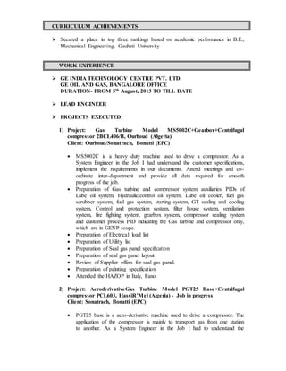 CURRICULUM ACHIEVEMENTS
 Secured a place in top three rankings based on academic performance in B.E.,
Mechanical Engineering, Gauhati University
WORK EXPERIENCE
 GE INDIA TECHNOLOGY CENTRE PVT. LTD.
GE OIL AND GAS, BANGALORE OFFICE
DURATION- FROM 5th August, 2013 TO TILL DATE
 LEAD ENGINEER
 PROJECTS EXECUTED:
1) Project: Gas Turbine Model MS5002C+Gearbox+Centrifugal
compressor 2BCL406/B, Ourhoud (Algeria)
Client: Ourhoud/Sonatrach, Bonatti (EPC)
 MS5002C is a heavy duty machine used to drive a compressor. As a
System Engineer in the Job I had understand the customer specifications,
implement the requirements in our documents. Attend meetings and co-
ordinate inter-department and provide all data required for smooth
progress of the job.
 Preparation of Gas turbine and compressor system auxiliaries PIDs of
Lube oil system, Hydraulic/control oil system, Lube oil cooler, fuel gas
scrubber system, fuel gas system, starting system, GT sealing and cooling
system, Control and protection system, filter house system, ventilation
system, fire fighting system, gearbox system, compressor sealing system
and customer process PID indicating the Gas turbine and compressor only,
which are in GENP scope.
 Preparation of Electrical load list
 Preparation of Utility list
 Preparation of Seal gas panel specification
 Preparation of seal gas panel layout
 Review of Supplier offers for seal gas panel.
 Preparation of painting specification
 Attended the HAZOP in Italy, Fano.
2) Project: AeroderivativeGas Turbine Model PGT25 Base+Centrifugal
compressor PCL603, HassiR’Mel (Algeria) - Job in progress
Client: Sonatrach, Bonatti (EPC)
 PGT25 base is a aero-derivative machine used to drive a compressor. The
application of the compressor is mainly to transport gas from one station
to another. As a System Engineer in the Job I had to understand the
 