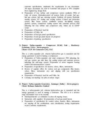 customer specifications, implement the requirements in our documents.
All major documents are sent to Customer and project is 30% complete
from engineering design front.
 Preparation of Gas turbine and compressor system auxiliaries PIDs of
Lube oil system, Hydraulic/control oil system, Lube oil cooler, fuel gas,
fuel gas system, fuel gas metering system, Synthetic oil system, Hydraulic
starting system, GT sealing and cooling system, Control and protection
system, filter house system, ventilation system, fire-fighting system,
gearbox system, compressor sealing system and customer process PID
indicating the Gas turbine and compressor only, which are in GENP
scope.
 Preparation of Electrical load list
 Preparation of Utility list
 Preparation of Seal gas panel specification
 Preparation of seal gas panel layout (in progress)
 Preparation of painting specification
3) Project: Turbo-expander + Compressor EC401 Unit , Hackberry
(Lousiana, USA) - Job in progress
Client: CCJV for Cameroon LNG, LLC
This is a turbo-expander job, wherein hydrocarbon gas is expanded and the
energy generated is used in running a compressor.
 Preparation of Turbo-expander and axial compressor PID indicating the
seal gas system, gas inlet lines, the sealing system and customer process
indicating the anti-surge system. Preparation of active magnetic bearing
control and instrumentation system.
 Preparation of specification for heaters, valves, filters, instruments.
 Review of supplier offers for various seal gas components (like heater,
valves, filters, instruments etc) and aligning with our specification
requirements.
 Preparation of Electrical load list and Utility list
 Carrying out meetings for jobs at various stages
4) Project: Turbo-expander-Generator, Jamnagar (India) - Job in progress
Client: Reliance Industries Limited
This is a turboexpander job, wherein hydrocarbon gas is expanded and the
energy generated is used in running a Generator. This Job is in a advance
stage and handed over to me recently.
 Interdepartmental co-ordination to close all ongoing issues.
 Interaction with suppliers for preparation of seal gas panel layout.
 Preparation of specification for control valves, heaters, filters, instruments
etc meeting all the certifications, zone classification, testing requirements
as per Customer requirements.
 