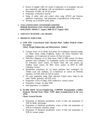  Review of supplier offers for various Components of on baseplate and seal
gas components and aligning with our specification requirements.
 Preparation of Utility list for the project.
 Preparation of Electrical load list.
 Sizing of safety valve and control valves using API520 and Emerson
guidelines respectively. And preparation of specifications of these items.
 Working out of HAZOP action points.
 TATA CONSULTING ENGINEERS LIMITED
POWER BUSINESS UNIT, BANGALORE OFFICE
DURATION- FROM 1st August, 2008 TO 2nd August, 2013.
 ASISTANT MANGER -- (E2 GRADE)
 PROJECTS EXECUTED:
1) 1X50 MW, Concentrated Solar Thermal Plant, Andhra Pradesh (Under
Execution)
Client: Megha Engineering and Infrastructure Limited
 Concept Notes of (a) Boiler feed pump, (b) Condensate extraction pump,
(c) Gland steam sealing (Night/day mode), (d) Steam Generator heat
exchangers, (e) Compressed air system, (f) Fuel oil system
 PIDs/Flow Diagrams of (a) Main steam, CRH & HRH system, (b) Steam
generator heat exchangers, (c) Condensate system, (d) Feedwater system,
(e) Extraction steam system, (f) Heater drain and vent system, (g)
Auxiliary steam system, (h) Blow down system, (i) HFO & LDO
Unloading System
 Specification preparation for (a) Steam generator heat exchangers, (b)
Turbine cycle and auxiliaries, (c) Compressed air system (d) Moisture
separator, (e) Flash tanks (f) Fuel oil system
 TG cycle equipments sizing, Flash tanksand Control valves sizing for the
entire Turbine generator and HTF cycle
 Preparation of GA of Ullage (HTF purification system) system
 Preparation of logics for plant PIDs
 Inter-department co-ordination
2) Pre-Bid R&M Services/Engineering 3x200MW Ramagundam (Andhra
Pradesh) Thermal Power Plant, NTPC plant (Commissioned in the year
1978)
Client: General Electric
 Preparation of functional specification, review of bids and preparation of
TER for Boiler feed pumps
 Preparation of functional specification, review of bids and preparation of
TER for Condensate extraction pumps
 Preparation of functional specification, review of bids and preparation of
TER for vacuum pumps
 
